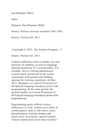 non-Hispanic White
Index
Hispanic Non-Hispanic White
Source: Nielsen universe estimates 2011-2012
Source: Nielsen Q3, 2011
Copyright © 2012 The Nielsen Company. 9
Source: Nielsen Q3, 2011
Cultural influences such as family size and
presence of children, as well as language
aptitude determine TV viewing habits. For
example, the co-viewing phenomenon
is particularly prominent in the Latino
community with parents and children
sharing the viewing experience. In May
2011, Hispanics co-viewed 59 percent of
all Spanish language broadcast prime time
programming. In the same period, the
general market co-viewed 48 percent of
all English language broadcast prime time
programming.
Programming genre reflects culture
differences as well. Latinos over-index in
certain genres such as talk shows, news
documentaries, daytime dramas and
sports news. In contrast, general market
viewers spend much more time on police
 