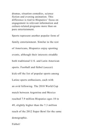 dramas, situation comedies, science
fiction and evening animation. This
difference is tied to Hispanics’ focus on
engagement in relevant information and
culture-related programs more than on
pure entertainment.
Sports represent another popular form of
family entertainment. Similar to the rest
of Americans, Hispanics enjoy sporting
events, although their interests straddle
both traditional U.S. and Latin American
sports. Football and fútbol (soccer)
kick-off the list of popular sports among
Latino sports enthusiasts, each with
an avid following. The 2010 World Cup
match between Argentina and Mexico
reached 7.9 million Hispanics ages 18 to
49, slightly higher than the 7.3 million
reach of the 2012 Super Bowl for the same
demographic.
Fútbol/
 