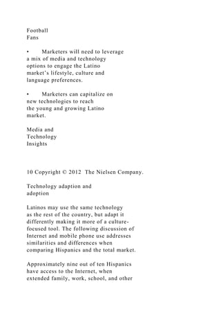 Football
Fans
• Marketers will need to leverage
a mix of media and technology
options to engage the Latino
market’s lifestyle, culture and
language preferences.
• Marketers can capitalize on
new technologies to reach
the young and growing Latino
market.
Media and
Technology
Insights
10 Copyright © 2012 The Nielsen Company.
Technology adaption and
adoption
Latinos may use the same technology
as the rest of the country, but adapt it
differently making it more of a culture-
focused tool. The following discussion of
Internet and mobile phone use addresses
similarities and differences when
comparing Hispanics and the total market.
Approximately nine out of ten Hispanics
have access to the Internet, when
extended family, work, school, and other
 