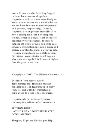 savvy Hispanics who have leapfrogged
Internet home access altogether.
Hispanics are three times more likely to
have Internet access via a mobile device,
but not have Internet at home (9 percent
vs 3 percent, respectively). Overall,
Hispanics are 28 percent more likely to
own a smartphone than non-Hispanic
Whites, which is a significant avenue of
opportunity for marketers. Hispanics
outpace all ethnic groups in mobile data
service consumption including music and
picture downloads, and at a growing rate.
Hispanic dependence on mobile devices
for Internet connectivity could explain
why their average bill is 8 percent higher
than the general market.
Copyright © 2012 The Nielsen Company. 11
Evidence from many sources
demonstrates that Hispanic product
consumption is indeed unique in many
respects, and well differentiated in
comparison to other U.S. consumers.
Hispanics do not necessarily mirror
consumption patterns of all consumers
SECTION THREE:
LATINOS HAVE DIFFERENTIATED
CONSUMPTION
Shopping Trips and Dollars per Trip
 