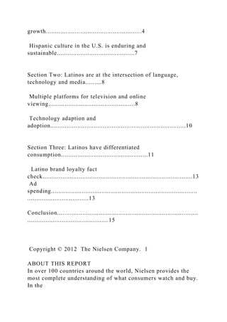 growth.....................................................4
Hispanic culture in the U.S. is enduring and
sustainable...........................................7
Section Two: Latinos are at the intersection of language,
technology and media.........8
Multiple platforms for television and online
viewing................................................8
Technology adaption and
adoption...........................................................................10
Section Three: Latinos have differentiated
consumption................................................11
Latino brand loyalty fact
check...................................................................................13
Ad
spending.................................................................................
..................................13
Conclusion..............................................................................
.............................................15
Copyright © 2012 The Nielsen Company. 1
ABOUT THIS REPORT
In over 100 countries around the world, Nielsen provides the
most complete understanding of what consumers watch and buy.
In the
 