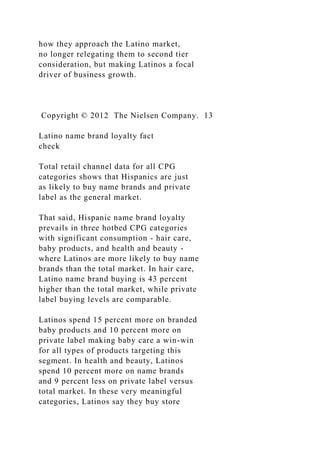 how they approach the Latino market,
no longer relegating them to second tier
consideration, but making Latinos a focal
driver of business growth.
Copyright © 2012 The Nielsen Company. 13
Latino name brand loyalty fact
check
Total retail channel data for all CPG
categories shows that Hispanics are just
as likely to buy name brands and private
label as the general market.
That said, Hispanic name brand loyalty
prevails in three hotbed CPG categories
with significant consumption - hair care,
baby products, and health and beauty -
where Latinos are more likely to buy name
brands than the total market. In hair care,
Latino name brand buying is 43 percent
higher than the total market, while private
label buying levels are comparable.
Latinos spend 15 percent more on branded
baby products and 10 percent more on
private label making baby care a win-win
for all types of products targeting this
segment. In health and beauty, Latinos
spend 10 percent more on name brands
and 9 percent less on private label versus
total market. In these very meaningful
categories, Latinos say they buy store
 