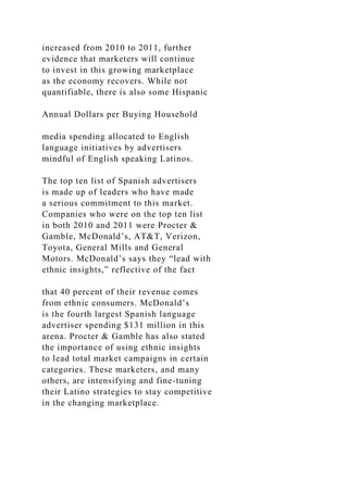 increased from 2010 to 2011, further
evidence that marketers will continue
to invest in this growing marketplace
as the economy recovers. While not
quantifiable, there is also some Hispanic
Annual Dollars per Buying Household
media spending allocated to English
language initiatives by advertisers
mindful of English speaking Latinos.
The top ten list of Spanish advertisers
is made up of leaders who have made
a serious commitment to this market.
Companies who were on the top ten list
in both 2010 and 2011 were Procter &
Gamble, McDonald’s, AT&T, Verizon,
Toyota, General Mills and General
Motors. McDonald’s says they “lead with
ethnic insights,” reflective of the fact
that 40 percent of their revenue comes
from ethnic consumers. McDonald’s
is the fourth largest Spanish language
advertiser spending $131 million in this
arena. Procter & Gamble has also stated
the importance of using ethnic insights
to lead total market campaigns in certain
categories. These marketers, and many
others, are intensifying and fine-tuning
their Latino strategies to stay competitive
in the changing marketplace.
 