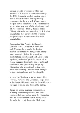 unique growth prospects within our
borders. If it were a standalone country,
the U.S. Hispanic market buying power
would make it one of the top twenty
economies in the world.2 What’s more,
the per capita income of U.S. Hispanics is
higher than any one of the highly coveted
BRIC countries (Brazil, Russia, India,
China).3 Despite the recession, U.S. Latino
households that earn $50,000 or more
are growing at a faster rate than total
households.
Companies like Procter & Gamble,
General Mills, Unilever, Coca Cola,
and Walmart have made the Latino
market an imperative for growth. Many
have recognized that the American
marketplace has changed and Latinos are
a primary driver of growth, essential to
future success. Similarly, major political
candidates are specifically targeting
Hispanics who are critical to the vote
when considering Latino driven change
in the electoral map and the sizeable
presence of Latinos in swing states like
Florida, Nevada, and Colorado. In politics
or business, Hispanics can be the difference
between winning and losing the battle.
Based on above average consumption
of many consumer products and their
continued demographic growth, Hispanics
will be the dominant and in many cases
the only driver of domestic CPG sales
 