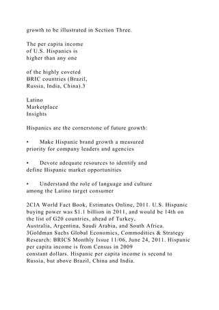 growth to be illustrated in Section Three.
The per capita income
of U.S. Hispanics is
higher than any one
of the highly coveted
BRIC countries (Brazil,
Russia, India, China).3
Latino
Marketplace
Insights
Hispanics are the cornerstone of future growth:
• Make Hispanic brand growth a measured
priority for company leaders and agencies
• Devote adequate resources to identify and
define Hispanic market opportunities
• Understand the role of language and culture
among the Latino target consumer
2CIA World Fact Book, Estimates Online, 2011. U.S. Hispanic
buying power was $1.1 billion in 2011, and would be 14th on
the list of G20 countries, ahead of Turkey,
Australia, Argentina, Saudi Arabia, and South Africa.
3Goldman Sachs Global Economics, Commodities & Strategy
Research: BRICS Monthly Issue 11/06, June 24, 2011. Hispanic
per capita income is from Census in 2009
constant dollars. Hispanic per capita income is second to
Russia, but above Brazil, China and India.
 