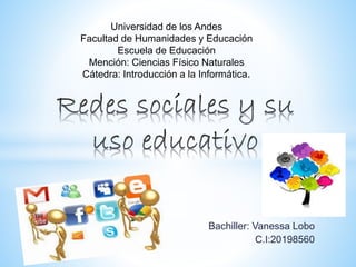 Bachiller: Vanessa Lobo
C.I:20198560
Universidad de los Andes
Facultad de Humanidades y Educación
Escuela de Educación
Mención: Ciencias Físico Naturales
Cátedra: Introducción a la Informática.
 