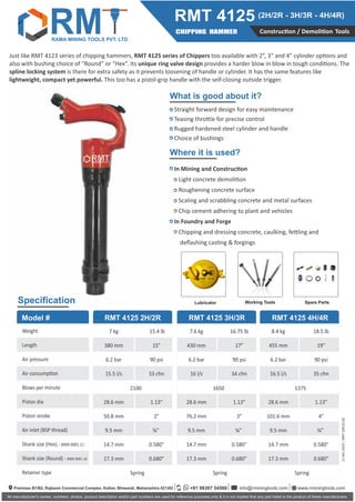 What is good about it?
Where it is used?
Speciﬁcation
Construc on / Demoli on Tools
CHIPPING HAMMER
RMT 4125 (2H/2R - 3H/3R - 4H/4R)
All manufacturer's names, numbers, photos, product description and/or part numbers are used for reference purposes only & it is not implied that any part listed is the product of these manufacturers
Straight forward design for easy maintenance
Teasing thro le for precise control
Rugged hardened steel cylinder and handle
Choice of bushings
In Mining and Construc on
Light concrete demoli on
Roughening concrete surface
Scaling and scrabbling concrete and metal surfaces
Chip cement adhering to plant and vehicles
In Foundry and Forge
Chipping and dressing concrete, caulking, fe ling and
deﬂashing cas ng & forgings
RMT 4125 2H/2R RMT 4125 3H/3R RMT 4125 4H/4R
.
Weight
Length
Air pressure
Air consump on
Blows per minute
Piston dia
Piston stroke
Air inlet (BSP thread)
Shank size (Hex) - 8900 0001 11
Shank size (Round) - 8900 0001 10
Retainer type
7 kg
380 mm
6.2 bar
15.5 l/s
28.6 mm
50.8 mm
9.5 mm
14.7 mm
17.3 mm
7.6 kg
430 mm
6.2 bar
16 l/s
28.6 mm
76.2 mm
9.5 mm
14.7 mm
17.3 mm
8.4 kg
455 mm
6.2 bar
16.5 l/s
28.6 mm
101.6 mm
9.5 mm
14.7 mm
17.3 mm
15.4 lb
15”
90 psi
33 cfm
1.13”
2”
⁄ ”
0.580"
0.680"
16.75 lb
17”
90 psi
34 cfm
1.13”
3”
⁄ ”
0.580"
0.680"
18.5 lb
19”
90 psi
35 cfm
1.13”
4”
⁄ ”
0.580"
0.680"
2100
Spring
1650
Spring
1375
Spring
Lubricator Working Tools Spare Parts
11
Dec
2023
|
RMT
100.02.02
Model #
Just like RMT 4123 series of chipping hammers, RMT 4125 series of Chippers too available with 2”, 3” and 4” cylinder op ons and
also with bushing choice of “Round” or “Hex”. Its unique ring valve design provides a harder blow in blow in tough condi ons. The
spline locking system is there for extra safety as it prevents loosening of handle or cylinder. It has the same features like
lightweight, compact yet powerful. This too has a pistol-grip handle with the self-closing outside trigger.
Premises B1/B2, Rajlaxmi Commercial Complex, Kalher, Bhiwandi, Maharashtra 421302 info@rminingtools.com
+91 98367 54560 www.rminingtools.com
RAMA MINING TOOLS PVT. LTD
RM
 
