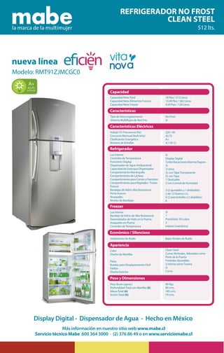 REFRIGERADOR NO FROST
CLEAN STEEL
512 lts.
Freezer
nueva línea
Modelo: RMT91ZJMCGC0
Más información en nuestro sitio web www.mabe.cl
Servicio técnico Mabe 600 364 3000 · (2) 376 86 49 o en www.serviciomabe.cl
Display Digital - Dispensador de Agua - Hecho en México
Capacidad
Características
Capacidad Neta Total
Capacidad Neta Alimentos Frescos
Capacidad Neta Freezer
Voltaje (V) Frecuencia (Hz)
Consumo Mensual (kwh/año)
Clasificación Energética
Número de Estrellas
220 / 50
42,75
A+
4 (-18ª C)
Luz Interior
Controles de Temperatura
Funciones Display
Dispensador de Agua Antibacterial
Capacidad de Estanque Dispensador
Compartimiento Mantequilla
Compartimiento de Lácteos
Compartimiento para Carnes y Fiambres
Compartimiento para Vegetales / Frutas
Frescas
Bandejas de Vidrio Alta Resistencia
Porta Huevos
Anaqueles
Niveles de Bandejas
Sí
1
Practihielo 30 cubos
2
Interior (mecánico)
Luz Interior
Bandeja de Vidrio de Alta Resistencia
Desmoldador de Hielo en la Puerta
Anaqueles en Puerta
Controles de Temperatura
Tipo de Descongelamiento
Sistema Multiflujos de Aire Frío
No Frost
Sí
Características Eléctricas
Refrigerador
Freezer
Económico / Silencioso
Aislamiento de Ruido Bajos Niveles de Ruido
Apariencia
Color
Diseño de Manillas
Patas
Ruedas para Desplazamiento Fácil
Faldón
Diseño Exterior
Peso Bruto (aprox.)
Profundidad Total con Manillas (E)
Altura Total (A)
Ancho Total (G)
18 Pies / 512 Litros
13,49 Pies / 382 Litros
4,59 Pies / 130 Litros
Clean Steel
Curvo, Verticales, Adosados como
Parte de la Puerta
Frontales Ajustables
2 Inferior parte Trasera
Sí
Curvo
90 Kgs.
80 cms.
185 cms.
74 cms.
Sí
Display Digital
Turbo/Vacaciones/Alarma/Seguro
Sí
3 Litros
Sí, con Tapa Transparente
Sí, con Tapa
1 Deslizable
2 con Control de Humedad
3 (2 ajustables y 1 deslizable)
2 de 12 Huevos c/u
6 (2 para botellas y 2 abatibles)
6
Peso y Dimensiones
42,75
kwh/mes
A+
 