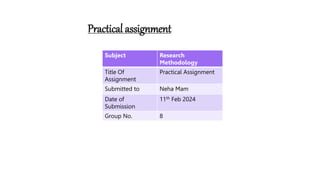 Practical assignment
Subject Research
Methodology
Title Of
Assignment
Practical Assignment
Submitted to Neha Mam
Date of
Submission
11th Feb 2024
Group No. 8
 