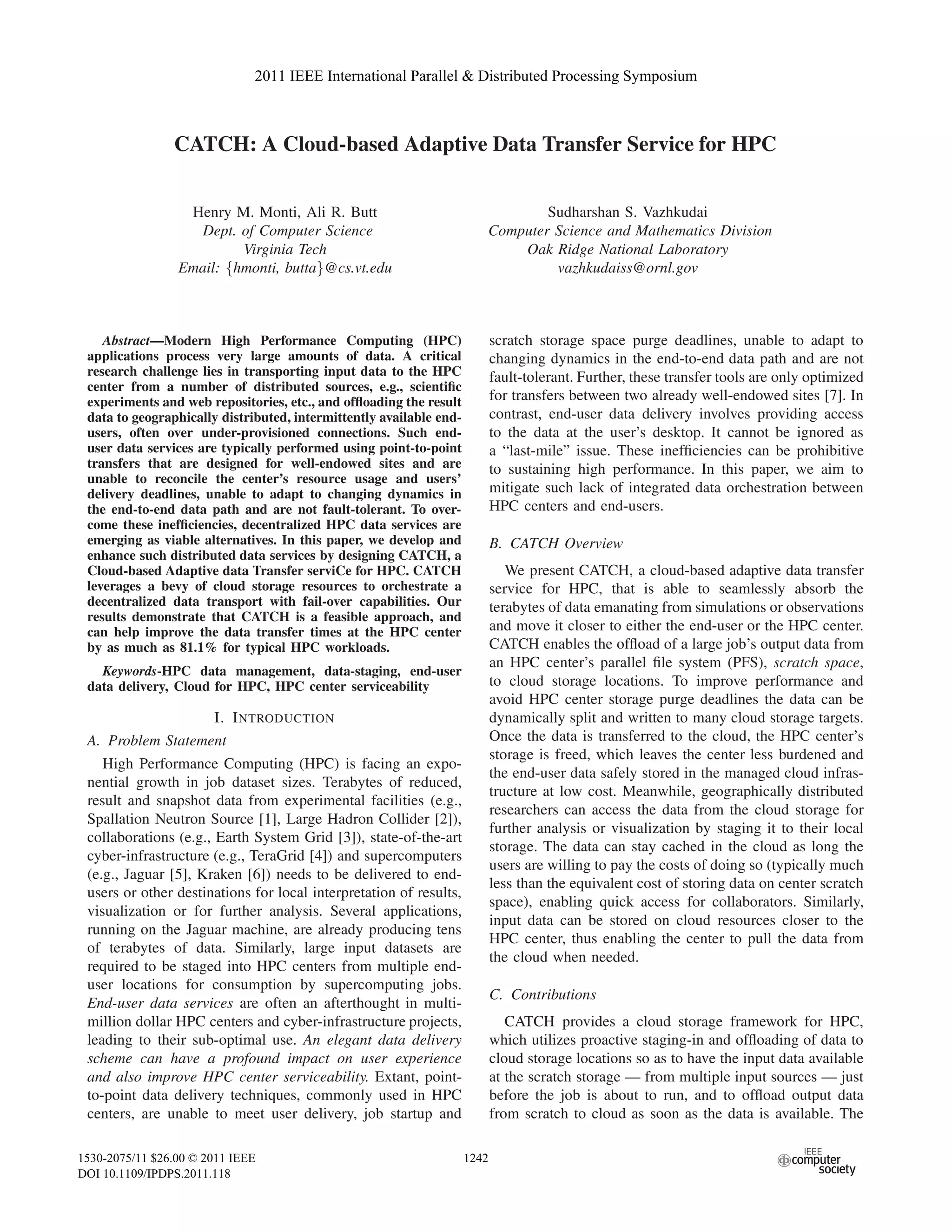 CATCH: A Cloud-based Adaptive Data Transfer Service for HPC
Henry M. Monti, Ali R. Butt
Dept. of Computer Science
Virginia Tech
Email: {hmonti, butta}@cs.vt.edu
Sudharshan S. Vazhkudai
Computer Science and Mathematics Division
Oak Ridge National Laboratory
vazhkudaiss@ornl.gov
Abstract—Modern High Performance Computing (HPC)
applications process very large amounts of data. A critical
research challenge lies in transporting input data to the HPC
center from a number of distributed sources, e.g., scientiﬁc
experiments and web repositories, etc., and ofﬂoading the result
data to geographically distributed, intermittently available end-
users, often over under-provisioned connections. Such end-
user data services are typically performed using point-to-point
transfers that are designed for well-endowed sites and are
unable to reconcile the center’s resource usage and users’
delivery deadlines, unable to adapt to changing dynamics in
the end-to-end data path and are not fault-tolerant. To over-
come these inefﬁciencies, decentralized HPC data services are
emerging as viable alternatives. In this paper, we develop and
enhance such distributed data services by designing CATCH, a
Cloud-based Adaptive data Transfer serviCe for HPC. CATCH
leverages a bevy of cloud storage resources to orchestrate a
decentralized data transport with fail-over capabilities. Our
results demonstrate that CATCH is a feasible approach, and
can help improve the data transfer times at the HPC center
by as much as 81.1% for typical HPC workloads.
Keywords-HPC data management, data-staging, end-user
data delivery, Cloud for HPC, HPC center serviceability
I. INTRODUCTION
A. Problem Statement
High Performance Computing (HPC) is facing an expo-
nential growth in job dataset sizes. Terabytes of reduced,
result and snapshot data from experimental facilities (e.g.,
Spallation Neutron Source [1], Large Hadron Collider [2]),
collaborations (e.g., Earth System Grid [3]), state-of-the-art
cyber-infrastructure (e.g., TeraGrid [4]) and supercomputers
(e.g., Jaguar [5], Kraken [6]) needs to be delivered to end-
users or other destinations for local interpretation of results,
visualization or for further analysis. Several applications,
running on the Jaguar machine, are already producing tens
of terabytes of data. Similarly, large input datasets are
required to be staged into HPC centers from multiple end-
user locations for consumption by supercomputing jobs.
End-user data services are often an afterthought in multi-
million dollar HPC centers and cyber-infrastructure projects,
leading to their sub-optimal use. An elegant data delivery
scheme can have a profound impact on user experience
and also improve HPC center serviceability. Extant, point-
to-point data delivery techniques, commonly used in HPC
centers, are unable to meet user delivery, job startup and
scratch storage space purge deadlines, unable to adapt to
changing dynamics in the end-to-end data path and are not
fault-tolerant. Further, these transfer tools are only optimized
for transfers between two already well-endowed sites [7]. In
contrast, end-user data delivery involves providing access
to the data at the user’s desktop. It cannot be ignored as
a “last-mile” issue. These inefﬁciencies can be prohibitive
to sustaining high performance. In this paper, we aim to
mitigate such lack of integrated data orchestration between
HPC centers and end-users.
B. CATCH Overview
We present CATCH, a cloud-based adaptive data transfer
service for HPC, that is able to seamlessly absorb the
terabytes of data emanating from simulations or observations
and move it closer to either the end-user or the HPC center.
CATCH enables the ofﬂoad of a large job’s output data from
an HPC center’s parallel ﬁle system (PFS), scratch space,
to cloud storage locations. To improve performance and
avoid HPC center storage purge deadlines the data can be
dynamically split and written to many cloud storage targets.
Once the data is transferred to the cloud, the HPC center’s
storage is freed, which leaves the center less burdened and
the end-user data safely stored in the managed cloud infras-
tructure at low cost. Meanwhile, geographically distributed
researchers can access the data from the cloud storage for
further analysis or visualization by staging it to their local
storage. The data can stay cached in the cloud as long the
users are willing to pay the costs of doing so (typically much
less than the equivalent cost of storing data on center scratch
space), enabling quick access for collaborators. Similarly,
input data can be stored on cloud resources closer to the
HPC center, thus enabling the center to pull the data from
the cloud when needed.
C. Contributions
CATCH provides a cloud storage framework for HPC,
which utilizes proactive staging-in and ofﬂoading of data to
cloud storage locations so as to have the input data available
at the scratch storage — from multiple input sources — just
before the job is about to run, and to ofﬂoad output data
from scratch to cloud as soon as the data is available. The
2011 IEEE International Parallel & Distributed Processing Symposium
1530-2075/11 $26.00 © 2011 IEEE
DOI 10.1109/IPDPS.2011.118
1242
2011 IEEE International Parallel & Distributed Processing Symposium
1530-2075/11 $26.00 © 2011 IEEE
DOI 10.1109/IPDPS.2011.118
1242
2011 IEEE International Parallel & Distributed Processing Symposium
1530-2075/11 $26.00 © 2011 IEEE
DOI 10.1109/IPDPS.2011.118
1229
2011 IEEE International Parallel & Distributed Processing Symposium
1530-2075/11 $26.00 © 2011 IEEE
DOI 10.1109/IPDPS.2011.118
1242
2011 IEEE International Parallel & Distributed Processing Symposium
1530-2075/11 $26.00 © 2011 IEEE
DOI 10.1109/IPDPS.2011.118
1242
2011 IEEE International Parallel & Distributed Processing Symposium
1530-2075/11 $26.00 © 2011 IEEE
DOI 10.1109/IPDPS.2011.118
1242
2011 IEEE International Parallel & Distributed Processing Symposium
1530-2075/11 $26.00 © 2011 IEEE
DOI 10.1109/IPDPS.2011.118
1242
2011 IEEE International Parallel & Distributed Processing Symposium
1530-2075/11 $26.00 © 2011 IEEE
DOI 10.1109/IPDPS.2011.118
1242
 