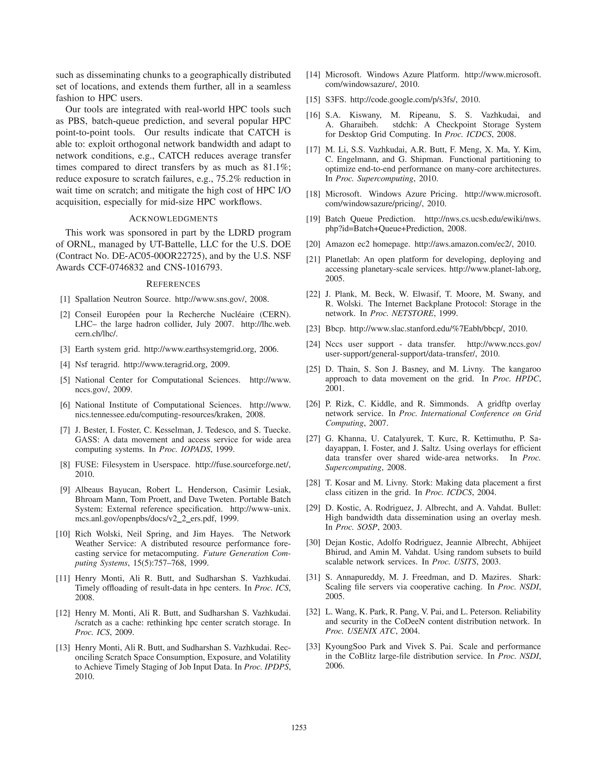 such as disseminating chunks to a geographically distributed
set of locations, and extends them further, all in a seamless
fashion to HPC users.
Our tools are integrated with real-world HPC tools such
as PBS, batch-queue prediction, and several popular HPC
point-to-point tools. Our results indicate that CATCH is
able to: exploit orthogonal network bandwidth and adapt to
network conditions, e.g., CATCH reduces average transfer
times compared to direct transfers by as much as 81.1%;
reduce exposure to scratch failures, e.g., 75.2% reduction in
wait time on scratch; and mitigate the high cost of HPC I/O
acquisition, especially for mid-size HPC workﬂows.
ACKNOWLEDGMENTS
This work was sponsored in part by the LDRD program
of ORNL, managed by UT-Battelle, LLC for the U.S. DOE
(Contract No. DE-AC05-00OR22725), and by the U.S. NSF
Awards CCF-0746832 and CNS-1016793.
REFERENCES
[1] Spallation Neutron Source. http://www.sns.gov/, 2008.
[2] Conseil Europ´een pour la Recherche Nucl´eaire (CERN).
LHC– the large hadron collider, July 2007. http://lhc.web.
cern.ch/lhc/.
[3] Earth system grid. http://www.earthsystemgrid.org, 2006.
[4] Nsf teragrid. http://www.teragrid.org, 2009.
[5] National Center for Computational Sciences. http://www.
nccs.gov/, 2009.
[6] National Institute of Computational Sciences. http://www.
nics.tennessee.edu/computing-resources/kraken, 2008.
[7] J. Bester, I. Foster, C. Kesselman, J. Tedesco, and S. Tuecke.
GASS: A data movement and access service for wide area
computing systems. In Proc. IOPADS, 1999.
[8] FUSE: Filesystem in Userspace. http://fuse.sourceforge.net/,
2010.
[9] Albeaus Bayucan, Robert L. Henderson, Casimir Lesiak,
Bhroam Mann, Tom Proett, and Dave Tweten. Portable Batch
System: External reference speciﬁcation. http://www-unix.
mcs.anl.gov/openpbs/docs/v2 2 ers.pdf, 1999.
[10] Rich Wolski, Neil Spring, and Jim Hayes. The Network
Weather Service: A distributed resource performance fore-
casting service for metacomputing. Future Generation Com-
puting Systems, 15(5):757–768, 1999.
[11] Henry Monti, Ali R. Butt, and Sudharshan S. Vazhkudai.
Timely ofﬂoading of result-data in hpc centers. In Proc. ICS,
2008.
[12] Henry M. Monti, Ali R. Butt, and Sudharshan S. Vazhkudai.
/scratch as a cache: rethinking hpc center scratch storage. In
Proc. ICS, 2009.
[13] Henry Monti, Ali R. Butt, and Sudharshan S. Vazhkudai. Rec-
onciling Scratch Space Consumption, Exposure, and Volatility
to Achieve Timely Staging of Job Input Data. In Proc. IPDPS,
2010.
[14] Microsoft. Windows Azure Platform. http://www.microsoft.
com/windowsazure/, 2010.
[15] S3FS. http://code.google.com/p/s3fs/, 2010.
[16] S.A. Kiswany, M. Ripeanu, S. S. Vazhkudai, and
A. Gharaibeh. stdchk: A Checkpoint Storage System
for Desktop Grid Computing. In Proc. ICDCS, 2008.
[17] M. Li, S.S. Vazhkudai, A.R. Butt, F. Meng, X. Ma, Y. Kim,
C. Engelmann, and G. Shipman. Functional partitioning to
optimize end-to-end performance on many-core architectures.
In Proc. Supercomputing, 2010.
[18] Microsoft. Windows Azure Pricing. http://www.microsoft.
com/windowsazure/pricing/, 2010.
[19] Batch Queue Prediction. http://nws.cs.ucsb.edu/ewiki/nws.
php?id=Batch+Queue+Prediction, 2008.
[20] Amazon ec2 homepage. http://aws.amazon.com/ec2/, 2010.
[21] Planetlab: An open platform for developing, deploying and
accessing planetary-scale services. http://www.planet-lab.org,
2005.
[22] J. Plank, M. Beck, W. Elwasif, T. Moore, M. Swany, and
R. Wolski. The Internet Backplane Protocol: Storage in the
network. In Proc. NETSTORE, 1999.
[23] Bbcp. http://www.slac.stanford.edu/%7Eabh/bbcp/, 2010.
[24] Nccs user support - data transfer. http://www.nccs.gov/
user-support/general-support/data-transfer/, 2010.
[25] D. Thain, S. Son J. Basney, and M. Livny. The kangaroo
approach to data movement on the grid. In Proc. HPDC,
2001.
[26] P. Rizk, C. Kiddle, and R. Simmonds. A gridftp overlay
network service. In Proc. International Conference on Grid
Computing, 2007.
[27] G. Khanna, U. Catalyurek, T. Kurc, R. Kettimuthu, P. Sa-
dayappan, I. Foster, and J. Saltz. Using overlays for efﬁcient
data transfer over shared wide-area networks. In Proc.
Supercomputing, 2008.
[28] T. Kosar and M. Livny. Stork: Making data placement a ﬁrst
class citizen in the grid. In Proc. ICDCS, 2004.
[29] D. Kostic, A. Rodriguez, J. Albrecht, and A. Vahdat. Bullet:
High bandwidth data dissemination using an overlay mesh.
In Proc. SOSP, 2003.
[30] Dejan Kostic, Adolfo Rodriguez, Jeannie Albrecht, Abhijeet
Bhirud, and Amin M. Vahdat. Using random subsets to build
scalable network services. In Proc. USITS, 2003.
[31] S. Annapureddy, M. J. Freedman, and D. Mazires. Shark:
Scaling ﬁle servers via cooperative caching. In Proc. NSDI,
2005.
[32] L. Wang, K. Park, R. Pang, V. Pai, and L. Peterson. Reliability
and security in the CoDeeN content distribution network. In
Proc. USENIX ATC, 2004.
[33] KyoungSoo Park and Vivek S. Pai. Scale and performance
in the CoBlitz large-ﬁle distribution service. In Proc. NSDI,
2006.
12531253124012531253125312531253
 