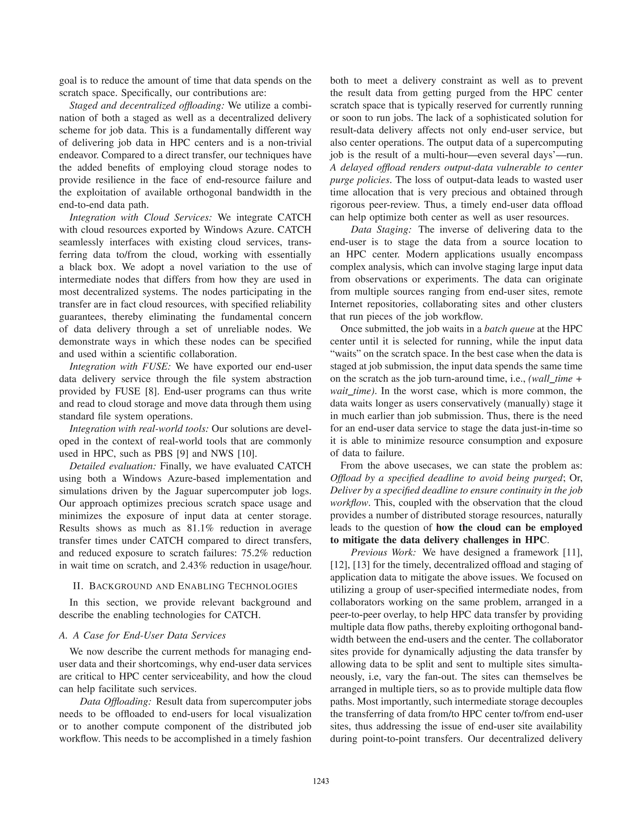 goal is to reduce the amount of time that data spends on the
scratch space. Speciﬁcally, our contributions are:
Staged and decentralized ofﬂoading: We utilize a combi-
nation of both a staged as well as a decentralized delivery
scheme for job data. This is a fundamentally different way
of delivering job data in HPC centers and is a non-trivial
endeavor. Compared to a direct transfer, our techniques have
the added beneﬁts of employing cloud storage nodes to
provide resilience in the face of end-resource failure and
the exploitation of available orthogonal bandwidth in the
end-to-end data path.
Integration with Cloud Services: We integrate CATCH
with cloud resources exported by Windows Azure. CATCH
seamlessly interfaces with existing cloud services, trans-
ferring data to/from the cloud, working with essentially
a black box. We adopt a novel variation to the use of
intermediate nodes that differs from how they are used in
most decentralized systems. The nodes participating in the
transfer are in fact cloud resources, with speciﬁed reliability
guarantees, thereby eliminating the fundamental concern
of data delivery through a set of unreliable nodes. We
demonstrate ways in which these nodes can be speciﬁed
and used within a scientiﬁc collaboration.
Integration with FUSE: We have exported our end-user
data delivery service through the ﬁle system abstraction
provided by FUSE [8]. End-user programs can thus write
and read to cloud storage and move data through them using
standard ﬁle system operations.
Integration with real-world tools: Our solutions are devel-
oped in the context of real-world tools that are commonly
used in HPC, such as PBS [9] and NWS [10].
Detailed evaluation: Finally, we have evaluated CATCH
using both a Windows Azure-based implementation and
simulations driven by the Jaguar supercomputer job logs.
Our approach optimizes precious scratch space usage and
minimizes the exposure of input data at center storage.
Results shows as much as 81.1% reduction in average
transfer times under CATCH compared to direct transfers,
and reduced exposure to scratch failures: 75.2% reduction
in wait time on scratch, and 2.43% reduction in usage/hour.
II. BACKGROUND AND ENABLING TECHNOLOGIES
In this section, we provide relevant background and
describe the enabling technologies for CATCH.
A. A Case for End-User Data Services
We now describe the current methods for managing end-
user data and their shortcomings, why end-user data services
are critical to HPC center serviceability, and how the cloud
can help facilitate such services.
Data Ofﬂoading: Result data from supercomputer jobs
needs to be ofﬂoaded to end-users for local visualization
or to another compute component of the distributed job
workﬂow. This needs to be accomplished in a timely fashion
both to meet a delivery constraint as well as to prevent
the result data from getting purged from the HPC center
scratch space that is typically reserved for currently running
or soon to run jobs. The lack of a sophisticated solution for
result-data delivery affects not only end-user service, but
also center operations. The output data of a supercomputing
job is the result of a multi-hour—even several days’—run.
A delayed ofﬂoad renders output-data vulnerable to center
purge policies. The loss of output-data leads to wasted user
time allocation that is very precious and obtained through
rigorous peer-review. Thus, a timely end-user data ofﬂoad
can help optimize both center as well as user resources.
Data Staging: The inverse of delivering data to the
end-user is to stage the data from a source location to
an HPC center. Modern applications usually encompass
complex analysis, which can involve staging large input data
from observations or experiments. The data can originate
from multiple sources ranging from end-user sites, remote
Internet repositories, collaborating sites and other clusters
that run pieces of the job workﬂow.
Once submitted, the job waits in a batch queue at the HPC
center until it is selected for running, while the input data
“waits” on the scratch space. In the best case when the data is
staged at job submission, the input data spends the same time
on the scratch as the job turn-around time, i.e., (wall time +
wait time). In the worst case, which is more common, the
data waits longer as users conservatively (manually) stage it
in much earlier than job submission. Thus, there is the need
for an end-user data service to stage the data just-in-time so
it is able to minimize resource consumption and exposure
of data to failure.
From the above usecases, we can state the problem as:
Ofﬂoad by a speciﬁed deadline to avoid being purged; Or,
Deliver by a speciﬁed deadline to ensure continuity in the job
workﬂow. This, coupled with the observation that the cloud
provides a number of distributed storage resources, naturally
leads to the question of how the cloud can be employed
to mitigate the data delivery challenges in HPC.
Previous Work: We have designed a framework [11],
[12], [13] for the timely, decentralized ofﬂoad and staging of
application data to mitigate the above issues. We focused on
utilizing a group of user-speciﬁed intermediate nodes, from
collaborators working on the same problem, arranged in a
peer-to-peer overlay, to help HPC data transfer by providing
multiple data ﬂow paths, thereby exploiting orthogonal band-
width between the end-users and the center. The collaborator
sites provide for dynamically adjusting the data transfer by
allowing data to be split and sent to multiple sites simulta-
neously, i.e, vary the fan-out. The sites can themselves be
arranged in multiple tiers, so as to provide multiple data ﬂow
paths. Most importantly, such intermediate storage decouples
the transferring of data from/to HPC center to/from end-user
sites, thus addressing the issue of end-user site availability
during point-to-point transfers. Our decentralized delivery
12431243123012431243124312431243
 
