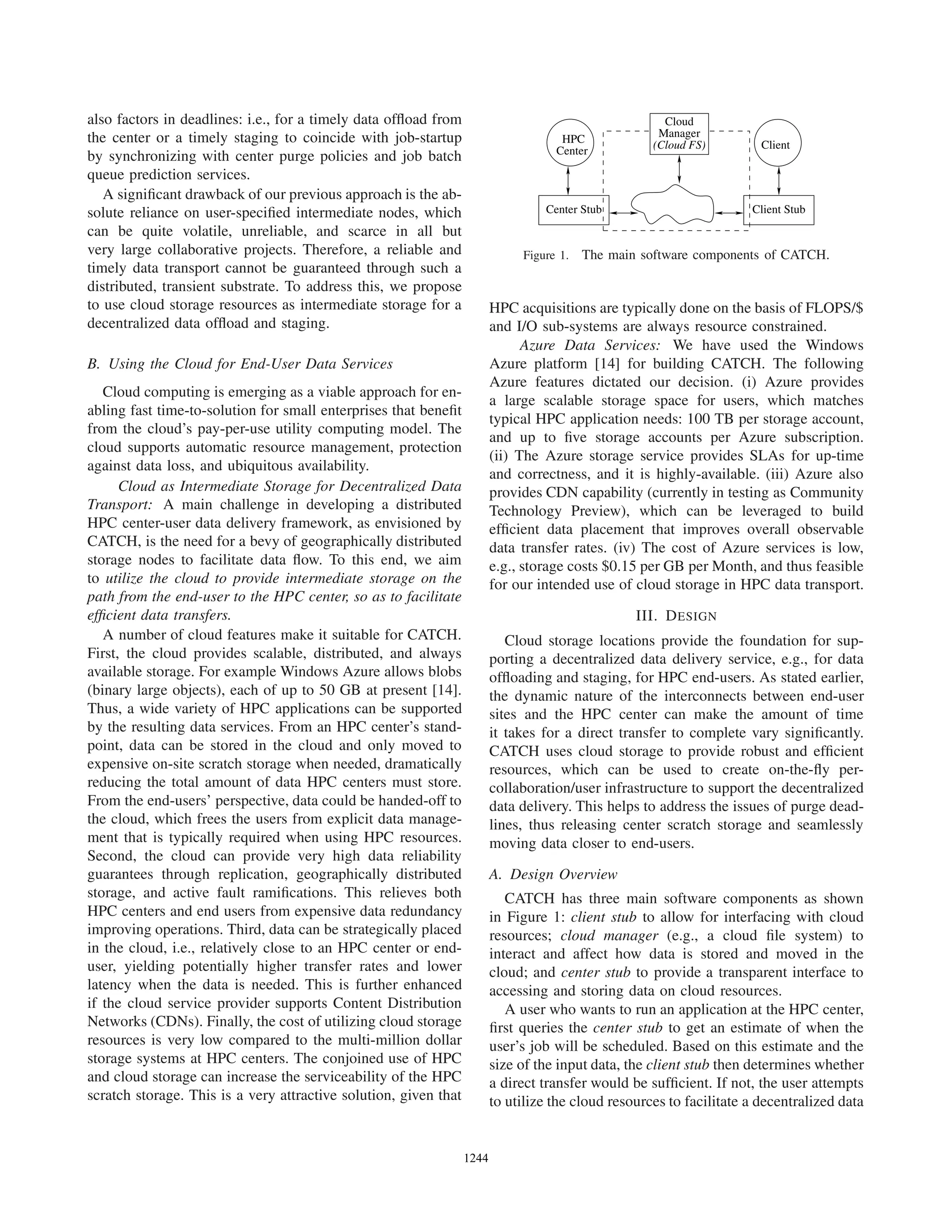 also factors in deadlines: i.e., for a timely data ofﬂoad from
the center or a timely staging to coincide with job-startup
by synchronizing with center purge policies and job batch
queue prediction services.
A signiﬁcant drawback of our previous approach is the ab-
solute reliance on user-speciﬁed intermediate nodes, which
can be quite volatile, unreliable, and scarce in all but
very large collaborative projects. Therefore, a reliable and
timely data transport cannot be guaranteed through such a
distributed, transient substrate. To address this, we propose
to use cloud storage resources as intermediate storage for a
decentralized data ofﬂoad and staging.
B. Using the Cloud for End-User Data Services
Cloud computing is emerging as a viable approach for en-
abling fast time-to-solution for small enterprises that beneﬁt
from the cloud’s pay-per-use utility computing model. The
cloud supports automatic resource management, protection
against data loss, and ubiquitous availability.
Cloud as Intermediate Storage for Decentralized Data
Transport: A main challenge in developing a distributed
HPC center-user data delivery framework, as envisioned by
CATCH, is the need for a bevy of geographically distributed
storage nodes to facilitate data ﬂow. To this end, we aim
to utilize the cloud to provide intermediate storage on the
path from the end-user to the HPC center, so as to facilitate
efﬁcient data transfers.
A number of cloud features make it suitable for CATCH.
First, the cloud provides scalable, distributed, and always
available storage. For example Windows Azure allows blobs
(binary large objects), each of up to 50 GB at present [14].
Thus, a wide variety of HPC applications can be supported
by the resulting data services. From an HPC center’s stand-
point, data can be stored in the cloud and only moved to
expensive on-site scratch storage when needed, dramatically
reducing the total amount of data HPC centers must store.
From the end-users’ perspective, data could be handed-off to
the cloud, which frees the users from explicit data manage-
ment that is typically required when using HPC resources.
Second, the cloud can provide very high data reliability
guarantees through replication, geographically distributed
storage, and active fault ramiﬁcations. This relieves both
HPC centers and end users from expensive data redundancy
improving operations. Third, data can be strategically placed
in the cloud, i.e., relatively close to an HPC center or end-
user, yielding potentially higher transfer rates and lower
latency when the data is needed. This is further enhanced
if the cloud service provider supports Content Distribution
Networks (CDNs). Finally, the cost of utilizing cloud storage
resources is very low compared to the multi-million dollar
storage systems at HPC centers. The conjoined use of HPC
and cloud storage can increase the serviceability of the HPC
scratch storage. This is a very attractive solution, given that
Center Stub Client Stub
ClientHPC
Center
Cloud
Manager
(Cloud FS)
Figure 1. The main software components of CATCH.
HPC acquisitions are typically done on the basis of FLOPS/$
and I/O sub-systems are always resource constrained.
Azure Data Services: We have used the Windows
Azure platform [14] for building CATCH. The following
Azure features dictated our decision. (i) Azure provides
a large scalable storage space for users, which matches
typical HPC application needs: 100 TB per storage account,
and up to ﬁve storage accounts per Azure subscription.
(ii) The Azure storage service provides SLAs for up-time
and correctness, and it is highly-available. (iii) Azure also
provides CDN capability (currently in testing as Community
Technology Preview), which can be leveraged to build
efﬁcient data placement that improves overall observable
data transfer rates. (iv) The cost of Azure services is low,
e.g., storage costs $0.15 per GB per Month, and thus feasible
for our intended use of cloud storage in HPC data transport.
III. DESIGN
Cloud storage locations provide the foundation for sup-
porting a decentralized data delivery service, e.g., for data
ofﬂoading and staging, for HPC end-users. As stated earlier,
the dynamic nature of the interconnects between end-user
sites and the HPC center can make the amount of time
it takes for a direct transfer to complete vary signiﬁcantly.
CATCH uses cloud storage to provide robust and efﬁcient
resources, which can be used to create on-the-ﬂy per-
collaboration/user infrastructure to support the decentralized
data delivery. This helps to address the issues of purge dead-
lines, thus releasing center scratch storage and seamlessly
moving data closer to end-users.
A. Design Overview
CATCH has three main software components as shown
in Figure 1: client stub to allow for interfacing with cloud
resources; cloud manager (e.g., a cloud ﬁle system) to
interact and affect how data is stored and moved in the
cloud; and center stub to provide a transparent interface to
accessing and storing data on cloud resources.
A user who wants to run an application at the HPC center,
ﬁrst queries the center stub to get an estimate of when the
user’s job will be scheduled. Based on this estimate and the
size of the input data, the client stub then determines whether
a direct transfer would be sufﬁcient. If not, the user attempts
to utilize the cloud resources to facilitate a decentralized data
12441244123112441244124412441244
 
