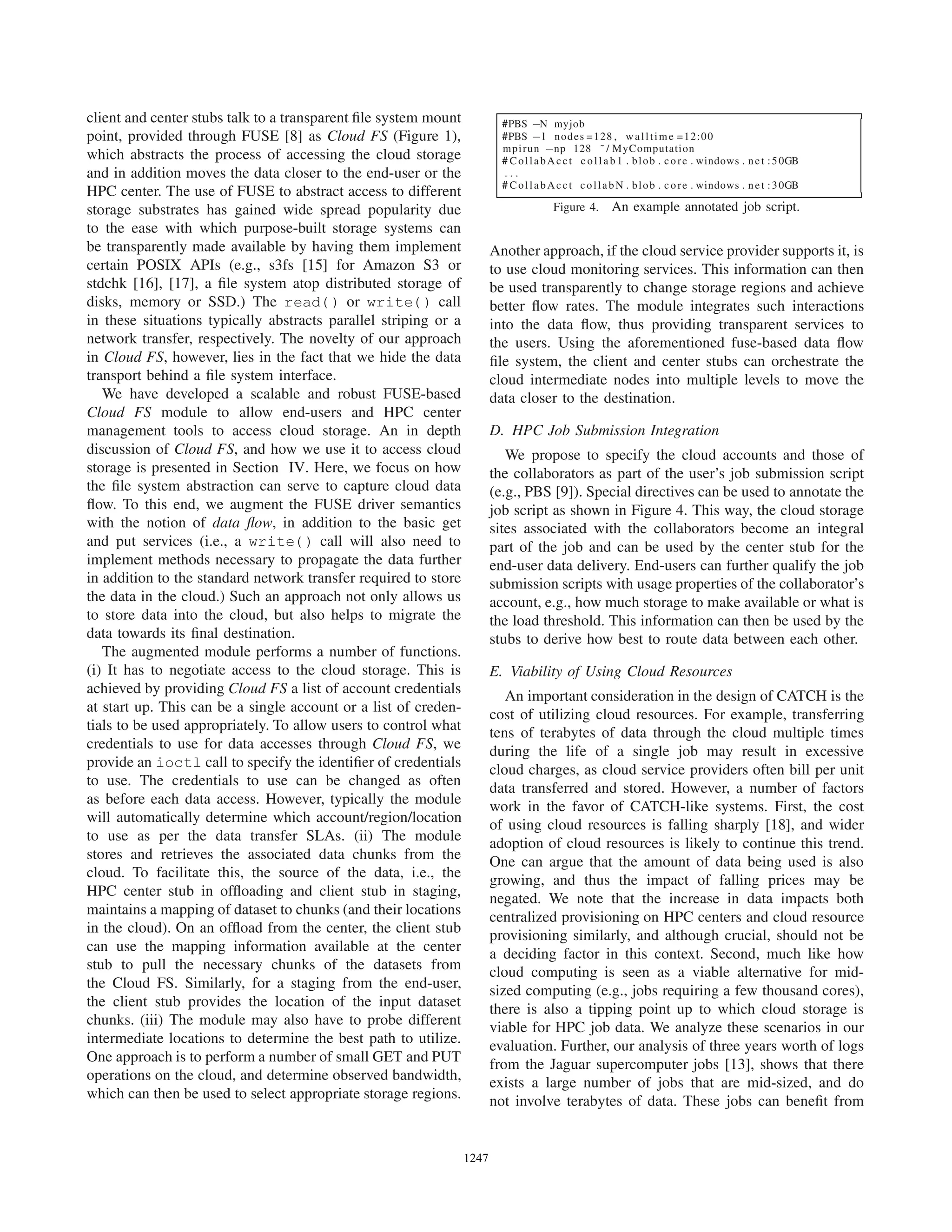 client and center stubs talk to a transparent ﬁle system mount
point, provided through FUSE [8] as Cloud FS (Figure 1),
which abstracts the process of accessing the cloud storage
and in addition moves the data closer to the end-user or the
HPC center. The use of FUSE to abstract access to different
storage substrates has gained wide spread popularity due
to the ease with which purpose-built storage systems can
be transparently made available by having them implement
certain POSIX APIs (e.g., s3fs [15] for Amazon S3 or
stdchk [16], [17], a ﬁle system atop distributed storage of
disks, memory or SSD.) The read() or write() call
in these situations typically abstracts parallel striping or a
network transfer, respectively. The novelty of our approach
in Cloud FS, however, lies in the fact that we hide the data
transport behind a ﬁle system interface.
We have developed a scalable and robust FUSE-based
Cloud FS module to allow end-users and HPC center
management tools to access cloud storage. An in depth
discussion of Cloud FS, and how we use it to access cloud
storage is presented in Section IV. Here, we focus on how
the ﬁle system abstraction can serve to capture cloud data
ﬂow. To this end, we augment the FUSE driver semantics
with the notion of data ﬂow, in addition to the basic get
and put services (i.e., a write() call will also need to
implement methods necessary to propagate the data further
in addition to the standard network transfer required to store
the data in the cloud.) Such an approach not only allows us
to store data into the cloud, but also helps to migrate the
data towards its ﬁnal destination.
The augmented module performs a number of functions.
(i) It has to negotiate access to the cloud storage. This is
achieved by providing Cloud FS a list of account credentials
at start up. This can be a single account or a list of creden-
tials to be used appropriately. To allow users to control what
credentials to use for data accesses through Cloud FS, we
provide an ioctl call to specify the identiﬁer of credentials
to use. The credentials to use can be changed as often
as before each data access. However, typically the module
will automatically determine which account/region/location
to use as per the data transfer SLAs. (ii) The module
stores and retrieves the associated data chunks from the
cloud. To facilitate this, the source of the data, i.e., the
HPC center stub in ofﬂoading and client stub in staging,
maintains a mapping of dataset to chunks (and their locations
in the cloud). On an ofﬂoad from the center, the client stub
can use the mapping information available at the center
stub to pull the necessary chunks of the datasets from
the Cloud FS. Similarly, for a staging from the end-user,
the client stub provides the location of the input dataset
chunks. (iii) The module may also have to probe different
intermediate locations to determine the best path to utilize.
One approach is to perform a number of small GET and PUT
operations on the cloud, and determine observed bandwidth,
which can then be used to select appropriate storage regions.
#PBS −N myjob
#PBS −l nodes =128 , walltime =12:00
mpirun −np 128 ˜ / MyComputation
# CollabAcct c o l l a b 1 . blob . core . windows . net :50GB
. . .
# CollabAcct collabN . blob . core . windows . net :30GB
Figure 4. An example annotated job script.
Another approach, if the cloud service provider supports it, is
to use cloud monitoring services. This information can then
be used transparently to change storage regions and achieve
better ﬂow rates. The module integrates such interactions
into the data ﬂow, thus providing transparent services to
the users. Using the aforementioned fuse-based data ﬂow
ﬁle system, the client and center stubs can orchestrate the
cloud intermediate nodes into multiple levels to move the
data closer to the destination.
D. HPC Job Submission Integration
We propose to specify the cloud accounts and those of
the collaborators as part of the user’s job submission script
(e.g., PBS [9]). Special directives can be used to annotate the
job script as shown in Figure 4. This way, the cloud storage
sites associated with the collaborators become an integral
part of the job and can be used by the center stub for the
end-user data delivery. End-users can further qualify the job
submission scripts with usage properties of the collaborator’s
account, e.g., how much storage to make available or what is
the load threshold. This information can then be used by the
stubs to derive how best to route data between each other.
E. Viability of Using Cloud Resources
An important consideration in the design of CATCH is the
cost of utilizing cloud resources. For example, transferring
tens of terabytes of data through the cloud multiple times
during the life of a single job may result in excessive
cloud charges, as cloud service providers often bill per unit
data transferred and stored. However, a number of factors
work in the favor of CATCH-like systems. First, the cost
of using cloud resources is falling sharply [18], and wider
adoption of cloud resources is likely to continue this trend.
One can argue that the amount of data being used is also
growing, and thus the impact of falling prices may be
negated. We note that the increase in data impacts both
centralized provisioning on HPC centers and cloud resource
provisioning similarly, and although crucial, should not be
a deciding factor in this context. Second, much like how
cloud computing is seen as a viable alternative for mid-
sized computing (e.g., jobs requiring a few thousand cores),
there is also a tipping point up to which cloud storage is
viable for HPC job data. We analyze these scenarios in our
evaluation. Further, our analysis of three years worth of logs
from the Jaguar supercomputer jobs [13], shows that there
exists a large number of jobs that are mid-sized, and do
not involve terabytes of data. These jobs can beneﬁt from
12471247123412471247124712471247
 