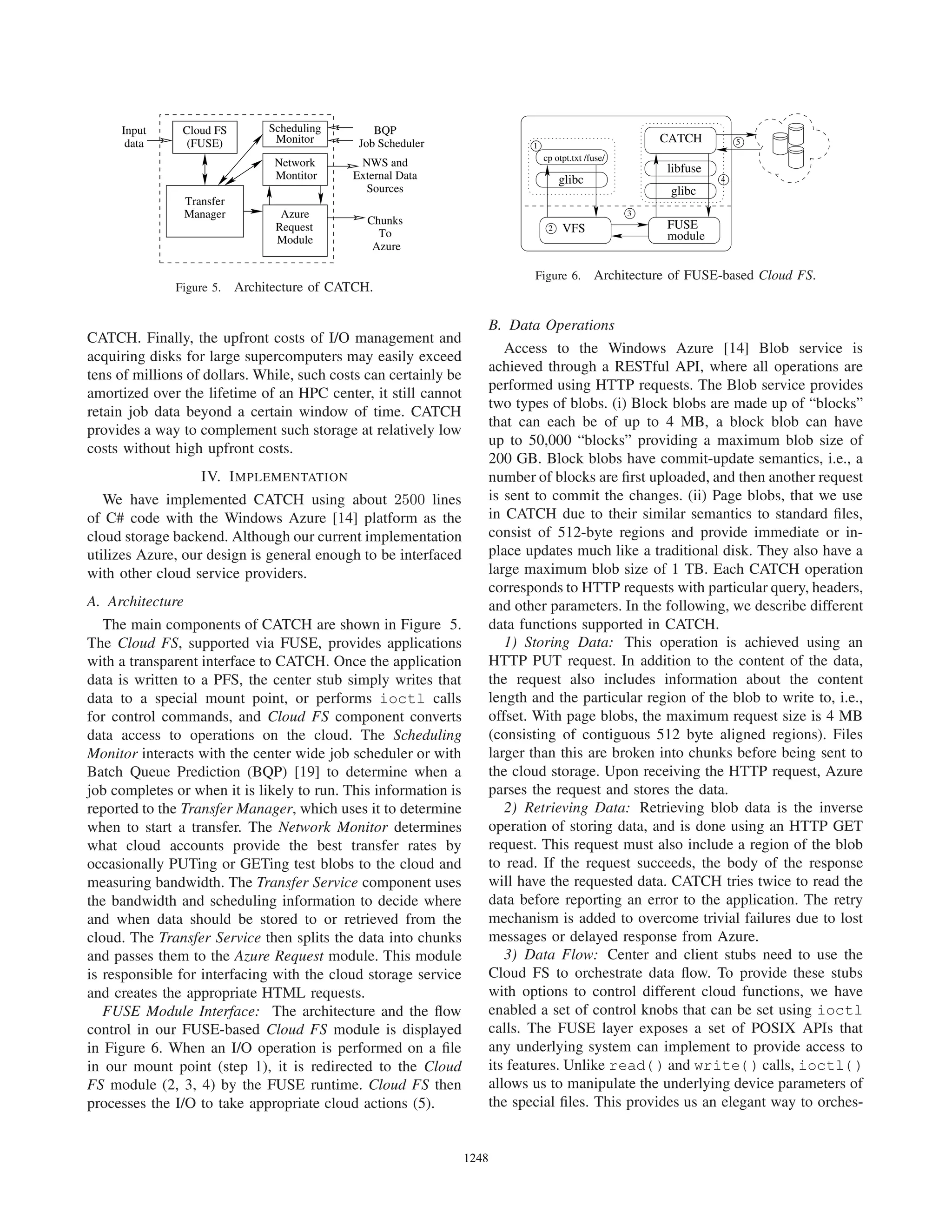 Manager
Input
data
Scheduling
Monitor
Network
Azure
To
Chunks
Job Scheduler
External Data
Sources
NWS and
BQP
Montitor
Cloud FS
(FUSE)
Transfer
Module
Azure
Request
Figure 5. Architecture of CATCH.
CATCH. Finally, the upfront costs of I/O management and
acquiring disks for large supercomputers may easily exceed
tens of millions of dollars. While, such costs can certainly be
amortized over the lifetime of an HPC center, it still cannot
retain job data beyond a certain window of time. CATCH
provides a way to complement such storage at relatively low
costs without high upfront costs.
IV. IMPLEMENTATION
We have implemented CATCH using about 2500 lines
of C# code with the Windows Azure [14] platform as the
cloud storage backend. Although our current implementation
utilizes Azure, our design is general enough to be interfaced
with other cloud service providers.
A. Architecture
The main components of CATCH are shown in Figure 5.
The Cloud FS, supported via FUSE, provides applications
with a transparent interface to CATCH. Once the application
data is written to a PFS, the center stub simply writes that
data to a special mount point, or performs ioctl calls
for control commands, and Cloud FS component converts
data access to operations on the cloud. The Scheduling
Monitor interacts with the center wide job scheduler or with
Batch Queue Prediction (BQP) [19] to determine when a
job completes or when it is likely to run. This information is
reported to the Transfer Manager, which uses it to determine
when to start a transfer. The Network Monitor determines
what cloud accounts provide the best transfer rates by
occasionally PUTing or GETing test blobs to the cloud and
measuring bandwidth. The Transfer Service component uses
the bandwidth and scheduling information to decide where
and when data should be stored to or retrieved from the
cloud. The Transfer Service then splits the data into chunks
and passes them to the Azure Request module. This module
is responsible for interfacing with the cloud storage service
and creates the appropriate HTML requests.
FUSE Module Interface: The architecture and the ﬂow
control in our FUSE-based Cloud FS module is displayed
in Figure 6. When an I/O operation is performed on a ﬁle
in our mount point (step 1), it is redirected to the Cloud
FS module (2, 3, 4) by the FUSE runtime. Cloud FS then
processes the I/O to take appropriate cloud actions (5).
3
2
1
4
5
glibc
VFS
CATCH
glibc
libfuse
FUSE
module
cp otpt.txt /fuse/
Figure 6. Architecture of FUSE-based Cloud FS.
B. Data Operations
Access to the Windows Azure [14] Blob service is
achieved through a RESTful API, where all operations are
performed using HTTP requests. The Blob service provides
two types of blobs. (i) Block blobs are made up of “blocks”
that can each be of up to 4 MB, a block blob can have
up to 50,000 “blocks” providing a maximum blob size of
200 GB. Block blobs have commit-update semantics, i.e., a
number of blocks are ﬁrst uploaded, and then another request
is sent to commit the changes. (ii) Page blobs, that we use
in CATCH due to their similar semantics to standard ﬁles,
consist of 512-byte regions and provide immediate or in-
place updates much like a traditional disk. They also have a
large maximum blob size of 1 TB. Each CATCH operation
corresponds to HTTP requests with particular query, headers,
and other parameters. In the following, we describe different
data functions supported in CATCH.
1) Storing Data: This operation is achieved using an
HTTP PUT request. In addition to the content of the data,
the request also includes information about the content
length and the particular region of the blob to write to, i.e.,
offset. With page blobs, the maximum request size is 4 MB
(consisting of contiguous 512 byte aligned regions). Files
larger than this are broken into chunks before being sent to
the cloud storage. Upon receiving the HTTP request, Azure
parses the request and stores the data.
2) Retrieving Data: Retrieving blob data is the inverse
operation of storing data, and is done using an HTTP GET
request. This request must also include a region of the blob
to read. If the request succeeds, the body of the response
will have the requested data. CATCH tries twice to read the
data before reporting an error to the application. The retry
mechanism is added to overcome trivial failures due to lost
messages or delayed response from Azure.
3) Data Flow: Center and client stubs need to use the
Cloud FS to orchestrate data ﬂow. To provide these stubs
with options to control different cloud functions, we have
enabled a set of control knobs that can be set using ioctl
calls. The FUSE layer exposes a set of POSIX APIs that
any underlying system can implement to provide access to
its features. Unlike read() and write() calls, ioctl()
allows us to manipulate the underlying device parameters of
the special ﬁles. This provides us an elegant way to orches-
12481248123512481248124812481248
 