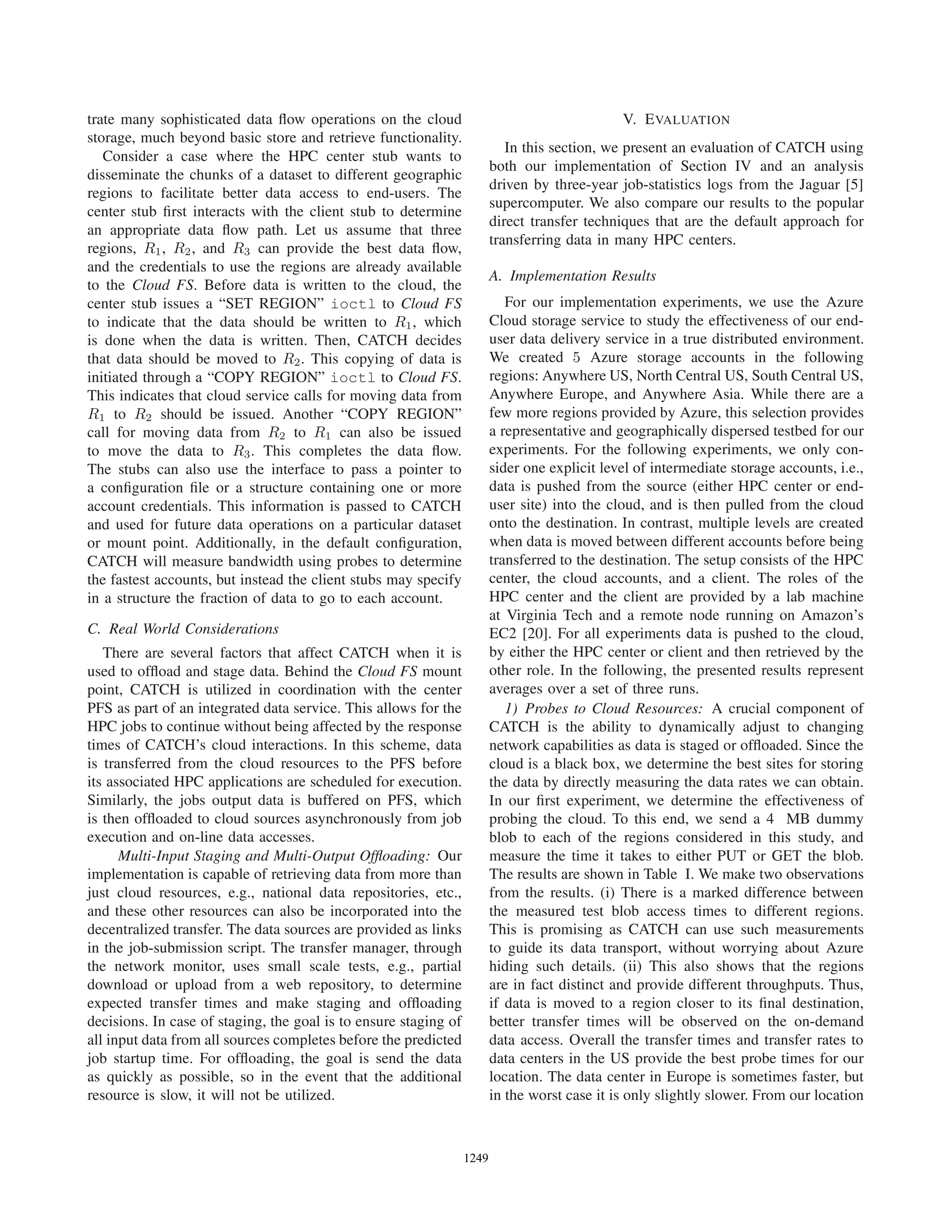 trate many sophisticated data ﬂow operations on the cloud
storage, much beyond basic store and retrieve functionality.
Consider a case where the HPC center stub wants to
disseminate the chunks of a dataset to different geographic
regions to facilitate better data access to end-users. The
center stub ﬁrst interacts with the client stub to determine
an appropriate data ﬂow path. Let us assume that three
regions, R1, R2, and R3 can provide the best data ﬂow,
and the credentials to use the regions are already available
to the Cloud FS. Before data is written to the cloud, the
center stub issues a “SET REGION” ioctl to Cloud FS
to indicate that the data should be written to R1, which
is done when the data is written. Then, CATCH decides
that data should be moved to R2. This copying of data is
initiated through a “COPY REGION” ioctl to Cloud FS.
This indicates that cloud service calls for moving data from
R1 to R2 should be issued. Another “COPY REGION”
call for moving data from R2 to R1 can also be issued
to move the data to R3. This completes the data ﬂow.
The stubs can also use the interface to pass a pointer to
a conﬁguration ﬁle or a structure containing one or more
account credentials. This information is passed to CATCH
and used for future data operations on a particular dataset
or mount point. Additionally, in the default conﬁguration,
CATCH will measure bandwidth using probes to determine
the fastest accounts, but instead the client stubs may specify
in a structure the fraction of data to go to each account.
C. Real World Considerations
There are several factors that affect CATCH when it is
used to ofﬂoad and stage data. Behind the Cloud FS mount
point, CATCH is utilized in coordination with the center
PFS as part of an integrated data service. This allows for the
HPC jobs to continue without being affected by the response
times of CATCH’s cloud interactions. In this scheme, data
is transferred from the cloud resources to the PFS before
its associated HPC applications are scheduled for execution.
Similarly, the jobs output data is buffered on PFS, which
is then ofﬂoaded to cloud sources asynchronously from job
execution and on-line data accesses.
Multi-Input Staging and Multi-Output Ofﬂoading: Our
implementation is capable of retrieving data from more than
just cloud resources, e.g., national data repositories, etc.,
and these other resources can also be incorporated into the
decentralized transfer. The data sources are provided as links
in the job-submission script. The transfer manager, through
the network monitor, uses small scale tests, e.g., partial
download or upload from a web repository, to determine
expected transfer times and make staging and ofﬂoading
decisions. In case of staging, the goal is to ensure staging of
all input data from all sources completes before the predicted
job startup time. For ofﬂoading, the goal is send the data
as quickly as possible, so in the event that the additional
resource is slow, it will not be utilized.
V. EVALUATION
In this section, we present an evaluation of CATCH using
both our implementation of Section IV and an analysis
driven by three-year job-statistics logs from the Jaguar [5]
supercomputer. We also compare our results to the popular
direct transfer techniques that are the default approach for
transferring data in many HPC centers.
A. Implementation Results
For our implementation experiments, we use the Azure
Cloud storage service to study the effectiveness of our end-
user data delivery service in a true distributed environment.
We created 5 Azure storage accounts in the following
regions: Anywhere US, North Central US, South Central US,
Anywhere Europe, and Anywhere Asia. While there are a
few more regions provided by Azure, this selection provides
a representative and geographically dispersed testbed for our
experiments. For the following experiments, we only con-
sider one explicit level of intermediate storage accounts, i.e.,
data is pushed from the source (either HPC center or end-
user site) into the cloud, and is then pulled from the cloud
onto the destination. In contrast, multiple levels are created
when data is moved between different accounts before being
transferred to the destination. The setup consists of the HPC
center, the cloud accounts, and a client. The roles of the
HPC center and the client are provided by a lab machine
at Virginia Tech and a remote node running on Amazon’s
EC2 [20]. For all experiments data is pushed to the cloud,
by either the HPC center or client and then retrieved by the
other role. In the following, the presented results represent
averages over a set of three runs.
1) Probes to Cloud Resources: A crucial component of
CATCH is the ability to dynamically adjust to changing
network capabilities as data is staged or ofﬂoaded. Since the
cloud is a black box, we determine the best sites for storing
the data by directly measuring the data rates we can obtain.
In our ﬁrst experiment, we determine the effectiveness of
probing the cloud. To this end, we send a 4 MB dummy
blob to each of the regions considered in this study, and
measure the time it takes to either PUT or GET the blob.
The results are shown in Table I. We make two observations
from the results. (i) There is a marked difference between
the measured test blob access times to different regions.
This is promising as CATCH can use such measurements
to guide its data transport, without worrying about Azure
hiding such details. (ii) This also shows that the regions
are in fact distinct and provide different throughputs. Thus,
if data is moved to a region closer to its ﬁnal destination,
better transfer times will be observed on the on-demand
data access. Overall the transfer times and transfer rates to
data centers in the US provide the best probe times for our
location. The data center in Europe is sometimes faster, but
in the worst case it is only slightly slower. From our location
12491249123612491249124912491249
 
