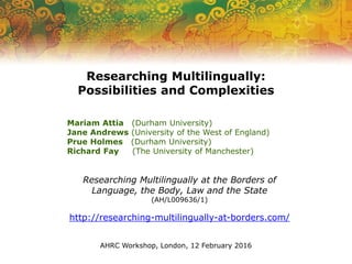 Researching Multilingually at the Borders of
Language, the Body, Law and the State
(AH/L009636/1)
http://researching-multilingually-at-borders.com/
Researching Multilingually:
Possibilities and Complexities
Mariam Attia (Durham University)
Jane Andrews (University of the West of England)
Prue Holmes (Durham University)
Richard Fay (The University of Manchester)
AHRC Workshop, London, 12 February 2016
 