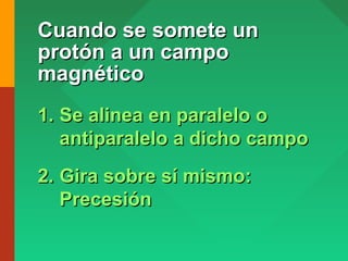 Cuando se somete unCuando se somete un
protón a un campoprotón a un campo
magnéticomagnético
1.1. Se alinea en paralelo oSe alinea en paralelo o
antiparalelo a dicho campoantiparalelo a dicho campo
2.2. Gira sobre sí mismo:Gira sobre sí mismo:
PrecesiónPrecesión
 