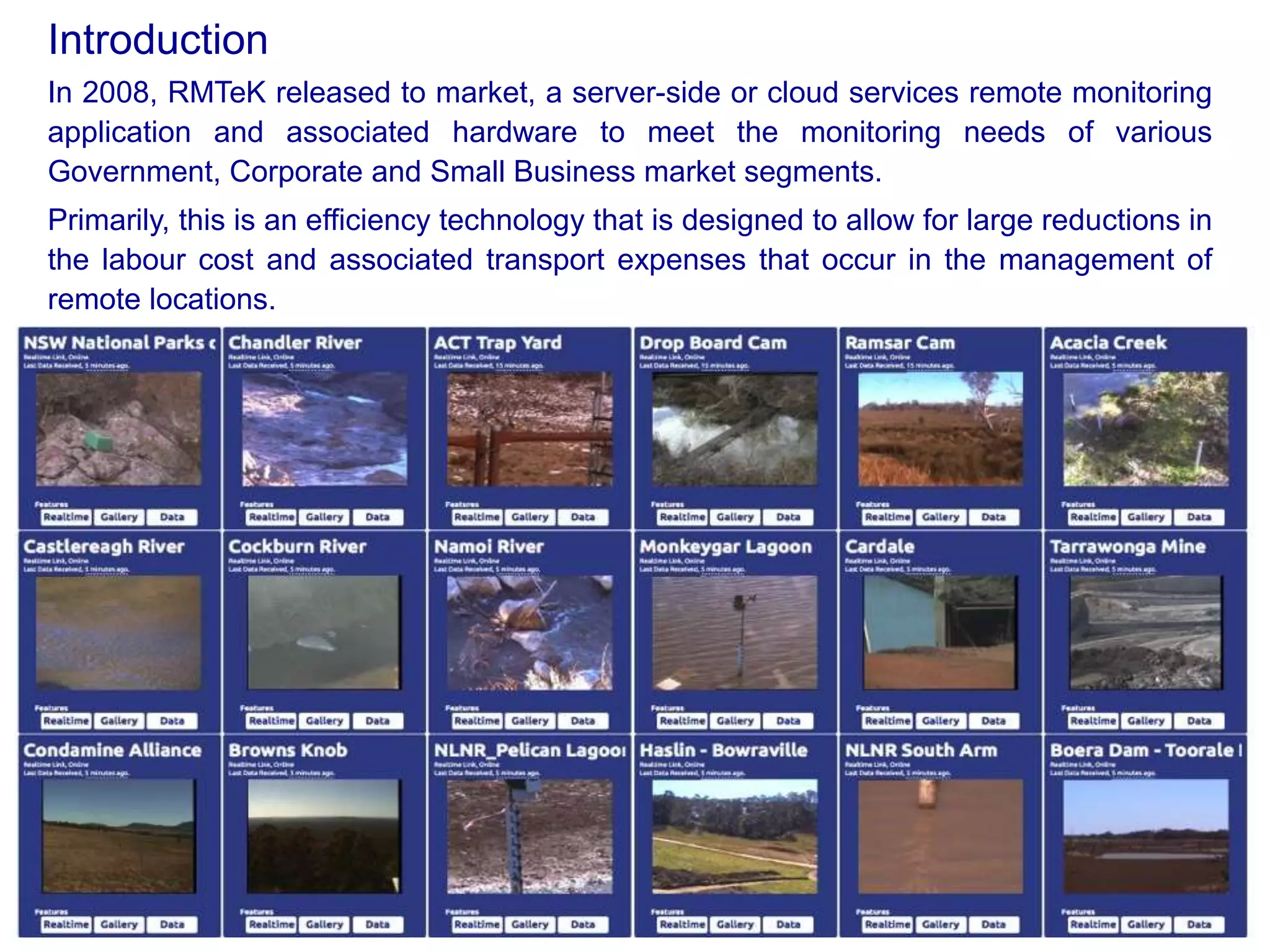 In 2008, RMTeK released to market, a server-side or cloud services remote monitoring
application and associated hardware to meet the monitoring needs of various
Government, Corporate and Small Business market segments.
Primarily, this is an efficiency technology that is designed to allow for large reductions in
the labour cost and associated transport expenses that occur in the management of
remote locations.
Introduction
 