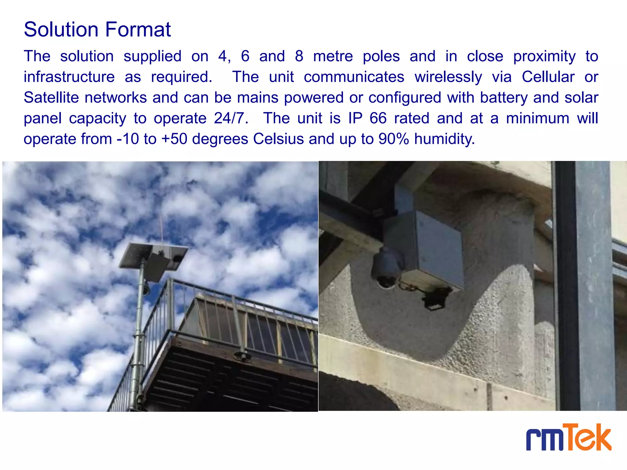 The solution supplied on 4, 6 and 8 metre poles and in close proximity to
infrastructure as required. The unit communicates wirelessly via Cellular or
Satellite networks and can be mains powered or configured with battery and solar
panel capacity to operate 24/7. The unit is IP 66 rated and at a minimum will
operate from -10 to +50 degrees Celsius and up to 90% humidity.
Solution Format
 