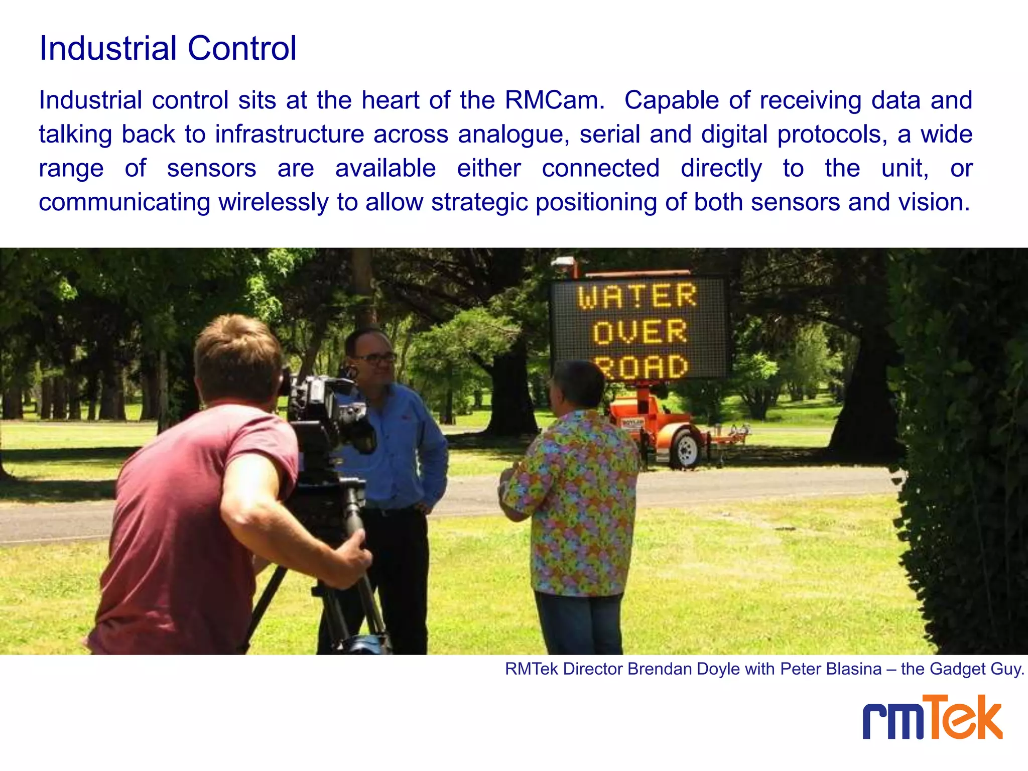 Industrial control sits at the heart of the RMCam. Capable of receiving data and
talking back to infrastructure across analogue, serial and digital protocols, a wide
range of sensors are available either connected directly to the unit, or
communicating wirelessly to allow strategic positioning of both sensors and vision.
Industrial Control
RMTek Director Brendan Doyle with Peter Blasina – the Gadget Guy.
 