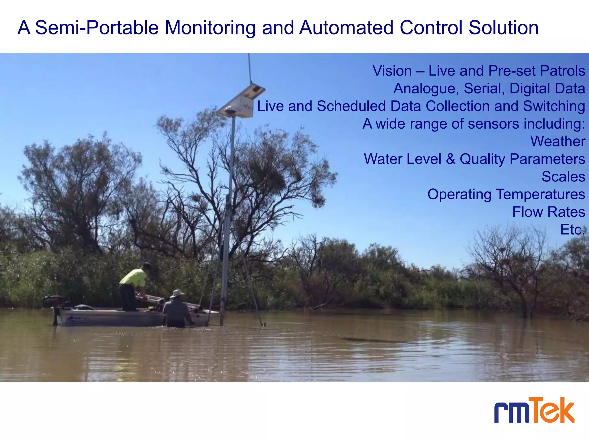 Vision – Live and Pre-set Patrols
Analogue, Serial, Digital Data
Live and Scheduled Data Collection and Switching
A wide range of sensors including:
Weather
Water Level & Quality Parameters
Scales
Operating Temperatures
Flow Rates
Etc.
A Semi-Portable Monitoring and Automated Control Solution
7
 