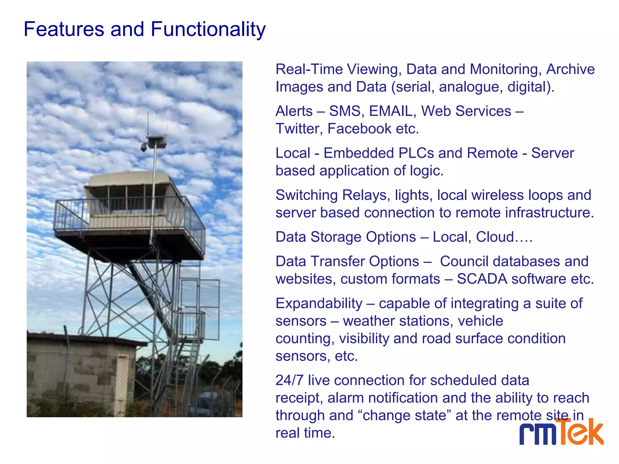Real-Time Viewing, Data and Monitoring, Archive
Images and Data (serial, analogue, digital).
Alerts – SMS, EMAIL, Web Services –
Twitter, Facebook etc.
Local - Embedded PLCs and Remote - Server
based application of logic.
Switching Relays, lights, local wireless loops and
server based connection to remote infrastructure.
Data Storage Options – Local, Cloud….
Data Transfer Options – Council databases and
websites, custom formats – SCADA software etc.
Expandability – capable of integrating a suite of
sensors – weather stations, vehicle
counting, visibility and road surface condition
sensors, etc.
24/7 live connection for scheduled data
receipt, alarm notification and the ability to reach
through and “change state” at the remote site in
real time.
Page8
Features and Functionality
 