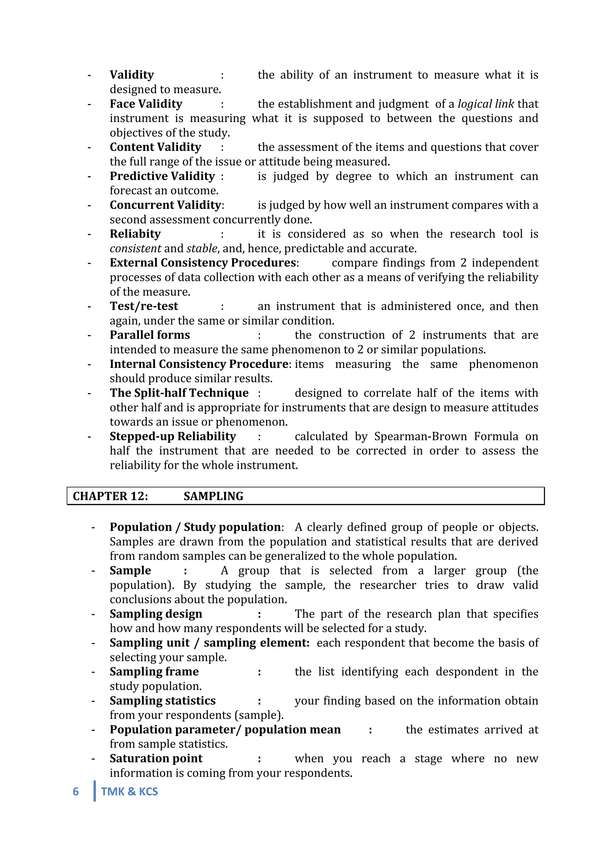 6	
   TMK	
  &	
  KCS	
  
	
  
	
  
-­‐	
   Validity	
   	
   :	
   the	
   ability	
   of	
   an	
   instrument	
   to	
   measure	
   what	
   it	
   is	
  
designed	
  to	
  measure.	
  
-­‐	
   Face	
  Validity	
  	
   :	
   the	
  establishment	
  and	
  judgment	
  	
  of	
  a	
  logical	
  link	
  that	
  
instrument	
   is	
   measuring	
   what	
   it	
   is	
   supposed	
   to	
   between	
   the	
   questions	
   and	
  
objectives	
  of	
  the	
  study.	
  
-­‐	
   Content	
  Validity	
   :	
   the	
  assessment	
  of	
  the	
  items	
  and	
  questions	
  that	
  cover	
  
the	
  full	
  range	
  of	
  the	
  issue	
  or	
  attitude	
  being	
  measured.	
  
-­‐	
   Predictive	
  Validity	
   :	
   is	
   judged	
   by	
   degree	
   to	
   which	
   an	
   instrument	
   can	
  
forecast	
  an	
  outcome.	
  
-­‐	
   Concurrent	
  Validity:	
   is	
  judged	
  by	
  how	
  well	
  an	
  instrument	
  compares	
  with	
  a	
  
second	
  assessment	
  concurrently	
  done.	
  
-­‐	
   Reliabity	
   	
   :	
   it	
   is	
   considered	
   as	
   so	
   when	
   the	
   research	
   tool	
   is	
  
consistent	
  and	
  stable,	
  and,	
  hence,	
  predictable	
  and	
  accurate.	
  
-­‐	
   External	
  Consistency	
  Procedures:	
   compare	
   findings	
   from	
   2	
   independent	
  
processes	
  of	
  data	
  collection	
  with	
  each	
  other	
  as	
  a	
  means	
  of	
  verifying	
  the	
  reliability	
  
of	
  the	
  measure.	
  
-­‐	
   Test/re-­‐test	
   	
   :	
   an	
   instrument	
   that	
   is	
   administered	
   once,	
   and	
   then	
  
again,	
  under	
  the	
  same	
  or	
  similar	
  condition.	
  
-­‐	
   Parallel	
  forms	
   	
   :	
   the	
   construction	
   of	
   2	
   instruments	
   that	
   are	
  
intended	
  to	
  measure	
  the	
  same	
  phenomenon	
  to	
  2	
  or	
  similar	
  populations.	
  
-­‐	
   Internal	
  Consistency	
  Procedure:	
  items	
   measuring	
   the	
   same	
   phenomenon	
  
should	
  produce	
  similar	
  results.	
  
-­‐	
   The	
  Split-­‐half	
  Technique	
   :	
   designed	
   to	
   correlate	
   half	
   of	
   the	
   items	
   with	
  
other	
  half	
  and	
  is	
  appropriate	
  for	
  instruments	
  that	
  are	
  design	
  to	
  measure	
  attitudes	
  
towards	
  an	
  issue	
  or	
  phenomenon.	
  
-­‐	
   Stepped-­‐up	
  Reliability	
   :	
  	
   calculated	
   by	
   Spearman-­‐Brown	
   Formula	
   on	
  
half	
   the	
   instrument	
   that	
   are	
   needed	
   to	
   be	
   corrected	
   in	
   order	
   to	
   assess	
   the	
  
reliability	
  for	
  the	
  whole	
  instrument.	
  
	
  
CHAPTER	
  12:	
   SAMPLING	
  
	
  
-­‐ Population	
  /	
  Study	
  population:	
   A	
  clearly	
  defined	
  group	
  of	
  people	
  or	
  objects.	
  
Samples	
  are	
  drawn	
  from	
  the	
  population	
  and	
  statistical	
  results	
  that	
  are	
  derived	
  
from	
  random	
  samples	
  can	
  be	
  generalized	
  to	
  the	
  whole	
  population.	
  
-­‐ Sample	
  	
   :	
   A	
   group	
   that	
   is	
   selected	
   from	
   a	
   larger	
   group	
   (the	
  
population).	
   By	
   studying	
   the	
   sample,	
   the	
   researcher	
   tries	
   to	
   draw	
   valid	
  
conclusions	
  about	
  the	
  population.	
  
-­‐ Sampling	
  design	
  	
   	
   :	
   The	
   part	
   of	
   the	
   research	
   plan	
   that	
   specifies	
  
how	
  and	
  how	
  many	
  respondents	
  will	
  be	
  selected	
  for	
  a	
  study.	
  
-­‐ Sampling	
  unit	
  /	
  sampling	
  element:	
  	
  each	
  respondent	
  that	
  become	
  the	
  basis	
  of	
  
selecting	
  your	
  sample.	
  
-­‐ Sampling	
  frame	
   	
   :	
   the	
   list	
   identifying	
   each	
   despondent	
   in	
   the	
  
study	
  population.	
  
-­‐ Sampling	
  statistics	
   	
   :	
   your	
  finding	
  based	
  on	
  the	
  information	
  obtain	
  
from	
  your	
  respondents	
  (sample).	
  
-­‐ Population	
  parameter/	
  population	
  mean	
  	
   :	
   the	
   estimates	
   arrived	
   at	
  
from	
  sample	
  statistics.	
  
-­‐ Saturation	
  point	
   	
   :	
   when	
   you	
   reach	
   a	
   stage	
   where	
   no	
   new	
  
information	
  is	
  coming	
  from	
  your	
  respondents.	
  
 