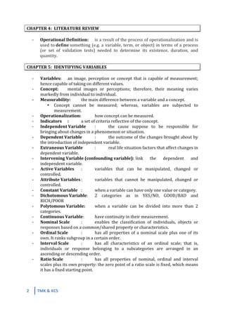 2	
   TMK	
  &	
  KCS	
  
	
  
	
  
CHAPTER	
  4:	
   LITERATURE	
  REVIEW	
  
	
  
-­‐	
   Operational	
  Definition:	
   is	
  a	
  result	
  of	
  the	
  process	
  of	
  operationalization	
  and	
  is	
  
used	
  to	
  define	
  something	
  (e.g.	
  a	
  variable,	
  term,	
  or	
  object)	
  in	
  terms	
  of	
  a	
  process	
  
(or	
   set	
   of	
   validation	
   tests)	
   needed	
   to	
   determine	
   its	
   existence,	
   duration,	
   and	
  
quantity.	
  
	
  
CHAPTER	
  5:	
   IDENTIFYING	
  VARIABLES	
  
	
  
-­‐	
   Variables:	
   an	
  image,	
  perception	
  or	
  concept	
  that	
  is	
  capable	
  of	
  measurement;	
  
hence	
  capable	
  of	
  taking	
  on	
  different	
  values.	
  
-­‐	
   Concept:	
   mental	
   images	
   or	
   perceptions;	
   therefore,	
   their	
   meaning	
   varies	
  
markedly	
  from	
  individual	
  to	
  individual.	
  
-­‐	
   Measurability:	
   the	
  main	
  difference	
  between	
  a	
  variable	
  and	
  a	
  concept.	
  
• Concept	
   cannot	
   be	
   measured;	
   whereas,	
   variables	
   are	
   subjected	
   to	
  
measurement.	
  
-­‐	
   Operationalization:	
  	
   how	
  concept	
  can	
  be	
  measured.	
  
-­‐	
   Indicators	
   :	
   a	
  set	
  of	
  criteria	
  reflective	
  of	
  the	
  concept.	
  
-­‐	
   Independent	
  Variable	
   :	
   the	
   cause	
   suppose	
   to	
   be	
   responsible	
   for	
  
bringing	
  about	
  changes	
  in	
  a	
  phenomenon	
  or	
  situation.	
  
-­‐	
   Dependent	
  Variable	
   :	
   the	
  outcome	
  of	
  the	
  changes	
  brought	
  about	
  by	
  
the	
  introduction	
  of	
  independent	
  variable.	
  
-­‐	
   Extraneous	
  Variable	
   :	
   real	
  life	
  situation	
  factors	
  that	
  affect	
  changes	
  in	
  
dependent	
  variable.	
  
-­‐	
   Intervening	
  Variable	
  (confounding	
  variable):	
  link	
   the	
   dependent	
   and	
  
independent	
  variable.	
  
-­‐	
   Active	
  Variables	
   :	
   variables	
   that	
   can	
   be	
   manipulated,	
   changed	
   or	
  
controlled.	
  
-­‐	
   Attribute	
  Variables	
  :	
   variables	
   that	
   cannot	
   be	
   manipulated,	
   changed	
   or	
  
controlled.	
  
-­‐	
   Constant	
  Variable	
   :	
   when	
  a	
  variable	
  can	
  have	
  only	
  one	
  value	
  or	
  category.	
  
-­‐	
   Dichotomous	
  Variable:	
   2	
   categories	
   as	
   in	
   YES/NO,	
   GOOD/BAD	
   and	
  
RICH/POOR	
  
-­‐	
   Polytomous	
  Variable:	
   when	
   a	
   variable	
   can	
   be	
   divided	
   into	
   more	
   than	
   2	
  
categories.	
  
-­‐	
   Continuous	
  Variable:	
   have	
  continuity	
  in	
  their	
  measurement.	
  
-­‐	
   Nominal	
  Scale	
   :	
   enables	
   the	
   classification	
   of	
   individuals,	
   objects	
   or	
  
responses	
  based	
  on	
  a	
  common/shared	
  property	
  or	
  characteristics.	
  
-­‐	
   Ordinal	
  Scale	
   :	
   has	
  all	
  properties	
  of	
  a	
  nominal	
  scale	
  plus	
  one	
  of	
  its	
  
own.	
  It	
  ranks	
  subgroup	
  in	
  a	
  certain	
  order.	
  
-­‐	
   Interval	
  Scale	
   :	
   has	
   all	
   characteristics	
   of	
   an	
   ordinal	
   scale;	
   that	
   is,	
  
individuals	
   or	
   response	
   belonging	
   to	
   a	
   subcategories	
   are	
   arranged	
   in	
   an	
  
ascending	
  or	
  descending	
  order.	
  
-­‐	
   Ratio	
  Scale	
   	
   :	
   has	
   all	
   properties	
   of	
   nominal,	
   ordinal	
   and	
   interval	
  
scales	
  plus	
  its	
  own	
  property:	
  the	
  zero	
  point	
  of	
  a	
  ratio	
  scale	
  is	
  fixed,	
  which	
  means	
  
it	
  has	
  a	
  fixed	
  starting	
  point.	
  
	
   	
  
	
  
 