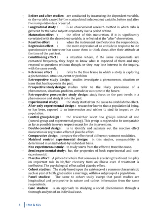 4	
   TMK	
  &	
  KCS	
  
	
  
-­‐ Before	
  and	
  after	
  studies:	
  	
   are	
  conducted	
  by	
  measuring	
  the	
  dependent	
  variable,	
  
or	
  the	
  variable	
  caused	
  by	
  the	
  manipulated	
  independent	
  variable,	
  before	
  and	
  after	
  
the	
  manipulation	
  has	
  occurred.	
  	
  
-­‐ Longitudinal	
  study	
  	
  :	
  	
   is	
   an	
   observational	
   research	
   method	
   in	
   which	
   data	
   is	
  
gathered	
  for	
  the	
  same	
  subjects	
  repeatedly	
  over	
  a	
  period	
  of	
  time.	
  
-­‐ Maturation	
  effect	
   :	
   the	
   effect	
   of	
   this	
   maturation,	
   if	
   it	
   is	
   significantly	
  
correlated	
  with	
  the	
  dependent	
  variable,	
  is	
  reflected	
  at	
  the	
  “after”	
  observation.	
  
-­‐ Reactive	
  effect	
   :	
   when	
  the	
  instrument	
  itself	
  educates	
  the	
  respondents.	
  
-­‐ Regression	
  effect	
   :	
   the	
  more	
  expression	
  of	
  an	
  attitude	
  in	
  response	
  to	
  the	
  
questionnaire	
  or	
  interview	
  has	
  cause	
  them	
  to	
  think	
  about	
  after	
  their	
  attitude	
  at	
  
the	
  time	
  of	
  the	
  past	
  test.	
  
-­‐ Conditioning	
  effect	
  :	
   a	
   situation	
   where,	
   if	
   the	
   same	
   respondents	
   are	
  
contacted	
   frequently,	
   they	
   begin	
   to	
   know	
   what	
   is	
   expected	
   of	
   them	
   and	
   may	
  
respond	
  to	
  questions	
  without	
  though,	
  or	
  they	
  may	
  lose	
  interest	
  in	
  the	
  inquiry,	
  
with	
  the	
  same	
  result.	
  
-­‐ Reference	
  effect	
   :	
   refer	
  to	
  the	
  time	
  frame	
  in	
  which	
  a	
  study	
  is	
  exploring	
  
a	
  phenomenon,	
  situation,	
  event	
  or	
  problem	
  
-­‐ Retrospective	
   study	
   design:	
   	
   studies	
   investigate	
   a	
   phenomenon,	
   situation	
   or	
  
issue	
  that	
  has	
  happen	
  in	
  the	
  past.	
  
-­‐ Prospective	
  study	
  design:	
  	
  	
  studies	
   refer	
   to	
   the	
   likely	
   prevalence	
   of	
   a	
  
phenomenon,	
  situation,	
  problem,	
  attitude	
  or	
  out	
  come	
  in	
  the	
  future.	
  
-­‐ Retrospective	
   prospective	
   study	
   design:	
   study	
  focus	
  on	
  the	
  past	
  trends	
  in	
  a	
  
phenomenon	
  and	
  study	
  it	
  onto	
  the	
  past.	
  
-­‐ Experimental	
  study:	
  	
   the	
  study	
  starts	
  from	
  the	
  cause	
  to	
  establish	
  the	
  effect.	
  
-­‐ After	
  only	
  experimental	
  design	
  :	
  	
  researcher	
  knows	
  that	
  a	
  population	
  id	
  being,	
  
or	
   has	
   been,	
   exposed	
   to	
   an	
   intervention	
   and	
   wishes	
   to	
   stud	
   its	
   impact	
   on	
   the	
  
population.	
  
-­‐ Control	
  group	
  design	
  :	
  	
   the	
   researcher	
   select	
   too	
   groups	
   instead	
   of	
   one	
  
(control	
  group	
  and	
  experimental	
  group).	
  This	
  group	
  is	
  expected	
  to	
  be	
  comparable	
  
as	
  far	
  as	
  possible	
  in	
  every	
  respect	
  except	
  for	
  the	
  intervention.	
  	
  
-­‐ Double	
  control	
  design:	
   is	
   to	
   identify	
   and	
   separate	
   out	
   the	
   reactive	
   effect	
  
maturation	
  or	
  regression	
  effect	
  of	
  placebo	
  effect.	
  
-­‐ Comparative	
  design:	
  	
  	
  compare	
  the	
  effective	
  of	
  different	
  treatment	
  modalities.	
  
-­‐ Matched	
   control	
   experimental	
   design:	
   	
   in	
   this	
   studies,	
   comparability	
   is	
  
determined	
  in	
  an	
  individual-­‐by-­‐individual	
  basis.	
  
-­‐ Non	
  experimental	
  study:	
   to	
  study	
  starts	
  from	
  the	
  effect	
  to	
  trace	
  the	
  cause.	
  
-­‐ Semi	
  experimental	
  study:	
  	
  	
  has	
   the	
   properties	
   of	
   both	
   experimental	
   and	
   non-­‐	
  
experimental.	
  
-­‐ Placebo	
  effect:	
  	
  	
  A	
  patient’s	
  believe	
  that	
  someone	
  is	
  receiving	
  treatment	
  can	
  play	
  
on	
   important	
   role	
   in	
   his/her	
   recovery	
   from	
   an	
   illness	
   even	
   if	
   treatment	
   is	
  
ineffective.	
  The	
  psychological	
  effect	
  called	
  placebo	
  effect.	
  
-­‐ Cohort	
  studies:	
  	
  	
  The	
  study	
  bused	
  upon	
  the	
  existence	
  of	
  a	
  common	
  characteristic	
  
such	
  as	
  year	
  of	
  birth,	
  graduation	
  a	
  marriage,	
  within	
  a	
  subgroup	
  of	
  a	
  population.	
  
-­‐ Panel	
   studies:	
   	
   	
   The	
   same	
   to	
   cohort	
   study	
   except	
   that	
   panel	
   studies	
   are	
  
longitudinal	
   and	
   prospective	
   in	
   nature	
   and	
   collect	
   information	
   from	
   the	
   same	
  
respondents.	
  
-­‐ Case	
   studies:	
   	
   	
   is	
   an	
   approach	
   to	
   studying	
   a	
   social	
   phenomenon	
   through	
   a	
  
thorough	
  analysis	
  of	
  an	
  individual	
  case.	
  
	
  
 