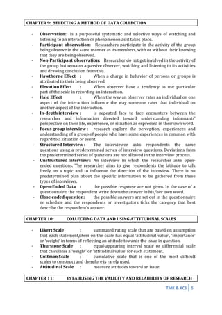 TMK	
  &	
  KCS	
   5	
  
	
  
CHAPTER	
  9:	
   SELECTING	
  A	
  METHOD	
  OF	
  DATA	
  COLLECTION	
  
	
  
-­‐ Observation:	
   	
   Is	
   a	
   purposeful	
   systematic	
   and	
   selective	
   ways	
   of	
   watching	
   and	
  
listening	
  to	
  an	
  interaction	
  or	
  phenomenon	
  as	
  it	
  takes	
  place.	
  
-­‐ Participant	
   observation:	
  	
  	
  Researchers	
  participate	
  in	
  the	
  activity	
  of	
  the	
  group	
  
being	
  observe	
  in	
  the	
  same	
  manner	
  as	
  its	
  members,	
  with	
  or	
  without	
  their	
  knowing	
  
that	
  they	
  are	
  being	
  observed.	
  
-­‐ Non-­‐Participant	
  observation:	
  	
  	
  Researcher	
  do	
  not	
  get	
  involved	
  in	
  the	
  activity	
  of	
  
the	
  group	
  but	
  remains	
  a	
  passive	
  observer,	
  watching	
  and	
  listening	
  to	
  its	
  activities	
  
and	
  drawing	
  conclusion	
  from	
  this.	
  
-­‐ Hawthorne	
  Effect	
   :	
   When	
   a	
   charge	
   in	
   behavior	
   of	
   persons	
   or	
   groups	
   is	
  
attributed	
  to	
  their	
  being	
  observed.	
  
-­‐ Elevation	
  Effect	
   :	
   When	
   observer	
   have	
   a	
   tendency	
   to	
   use	
   particular	
  
part	
  of	
  the	
  scale	
  in	
  recording	
  an	
  interaction.	
  
-­‐ Halo	
  Effect	
   	
   :	
  	
  	
   When	
  the	
  way	
  an	
  observer	
  rates	
  an	
  individual	
  on	
  one	
  
aspect	
   of	
   the	
   interaction	
   influence	
   the	
   way	
   someone	
   rates	
   that	
   individual	
   on	
  
another	
  aspect	
  of	
  the	
  interaction.	
  
-­‐ In-­‐depth	
  interview	
  :	
   is	
   repeated	
   face	
   to	
   face	
   encounters	
   between	
   the	
  
researcher	
   and	
   information	
   directed	
   toward	
   understanding	
   informants’	
  
perspective	
  on	
  their	
  life,	
  experience,	
  or	
  situation	
  as	
  expressed	
  in	
  their	
  own	
  word.	
  
-­‐ Focus	
  group	
  interview	
  :	
   research	
   explore	
   the	
   perception,	
   experiences	
   and	
  
understanding	
  of	
  a	
  group	
  of	
  people	
  who	
  have	
  some	
  experiences	
  in	
  common	
  with	
  
regard	
  to	
  a	
  situation	
  or	
  event.	
  
-­‐ Structured	
  Interview	
  :	
   The	
   interviewer	
   asks	
   respondents	
   the	
   same	
  
questions	
  using	
  a	
  predetermined	
  series	
  of	
  interview	
  questions.	
  Deviations	
  from	
  
the	
  predetermined	
  series	
  of	
  questions	
  are	
  not	
  allowed	
  in	
  the	
  interview	
  process.	
  
-­‐ Unstructured	
  Interview	
  :	
  	
   An	
   interview	
   in	
   which	
   the	
   researcher	
   asks	
   open-­‐
ended	
   questions.	
   The	
   researcher	
   aims	
   to	
   give	
   respondents	
   the	
   latitude	
   to	
   talk	
  
freely	
   on	
   a	
   topic	
   and	
   to	
   influence	
   the	
   direction	
   of	
   the	
   interview.	
   There	
   is	
   no	
  
predetermined	
   plan	
   about	
   the	
   specific	
   information	
   to	
   be	
   gathered	
   from	
   these	
  
types	
  of	
  interviews.	
  
-­‐ Open-­‐Ended	
  Data	
  	
   :	
   the	
  possible	
  response	
  are	
  not	
  given.	
  In	
  the	
  case	
  of	
  a	
  
questionnaire,	
  the	
  respondent	
  write	
  down	
  the	
  answer	
  in	
  his/her	
  own	
  word.	
  
-­‐ Close	
  ended	
  question:	
   the	
  possible	
  answers	
  are	
  set	
  out	
  in	
  the	
  questionnaire	
  
or	
   schedule	
   and	
   the	
   respondents	
   or	
   investigators	
   ticks	
   the	
   category	
   that	
   best	
  
describe	
  the	
  respondent’s	
  answer.	
  
	
  
CHAPTER	
  10:	
   COLLECTING	
  DATA	
  AND	
  USING	
  ATTITUDINAL	
  SCALES	
  
	
  
-­‐	
   Likert	
  Scale	
   	
   :	
   summated	
  rating	
  scale	
  that	
  are	
  based	
  on	
  assumption	
  
that	
  each	
  statement/item	
  on	
  the	
  scale	
  has	
  equal	
  ‘attitudinal	
  value’,	
  ‘importance’	
  
or	
  ‘weight’	
  in	
  terms	
  of	
  reflecting	
  an	
  attitude	
  towards	
  the	
  issue	
  in	
  question.	
  
-­‐	
   Thurstone	
  Scale	
   :	
   equal-­‐appearing	
   interval	
   scale	
   or	
   differential	
   scale	
  
that	
  calculates	
  a	
  ‘weight’	
  or	
  ‘attitudinal	
  value’	
  for	
  each	
  statement.	
  
-­‐	
   Guttman	
  Scale	
   :	
   cumulative	
   scale	
   that	
   is	
   one	
   of	
   the	
   most	
   difficult	
  
scales	
  to	
  construct	
  and	
  therefore	
  is	
  rarely	
  used.	
  
-­‐	
   Attitudinal	
  Scale	
   :	
   measure	
  attitudes	
  toward	
  an	
  issue.	
  
	
  
CHAPTER	
  11:	
   ESTABLISING	
  THE	
  VALIDITY	
  AND	
  RELAIBILITY	
  OF	
  RESEARCH	
  
 