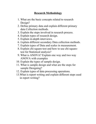 Research Methodology

 1. What are the basic concepts related to research
    Design?
 2. Define primary data and explain different primary
    data Collection methods.
 3. Explain the steps involved in research process.
 4. Explain types of research design.
 5. Explain in-depth interviews.
 6. Explain different secondary Data collection methods.
 7. Explain types of Data and scales in measurement.
 8. Explain chi-square-test and how to use chi-square-
    test for Statistical analysis?
 9. What is ANOVA? Explain one way and two way
    ANOVA with examples
10. Explain the types of sample design.
11. What is sample design and what are the steps for
    sample Designing?
12. Explain types of data processing operations.
13.What is report writing and explain different steps used
   in report writing?
 
