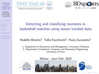 Detecting
moments
using sensor
tracked data
Metulini,
Facchinetti,
Zuccolotto
The Context
Data &
Methods
Results
Conclusions
Acknowledgm.
& References
Detecting and classifying moments in
basketball matches using sensor tracked data
Rodolfo Metulini1, Tullio Facchinetti2, Paola Zuccolotto1
1. Department of Economics and Management, University of Brescia
2. Department of Industrial, Computer and Biomedical Engineering,
University of Pavia
Milano - June 21th, 2019
 