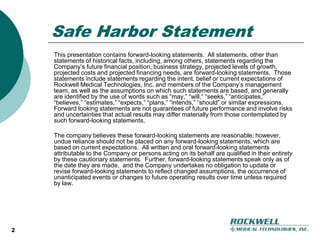 2Safe Harbor StatementThis presentation contains forward-looking statements.  All statements, other than statements of historical facts, including, among others, statements regarding the Company’s future financial position, business strategy, projected levels of growth, projected costs and projected financing needs, are forward-looking statements.  Those statements include statements regarding the intent, belief or current expectations of Rockwell Medical Technologies, Inc. and members of the Company’s management team, as well as the assumptions on which such statements are based, and generally are identified by the use of words such as “may,” “will,“ “seeks,” “anticipates,” “believes,” “estimates,” “expects,” “plans,” “intends,” “should” or similar expressions.  Forward looking statements are not guarantees of future performance and involve risks and uncertainties that actual results may differ materially from those contemplated by such forward-looking statements.The company believes these forward-looking statements are reasonable; however, undue reliance should not be placed on any forward-looking statements, which are based on current expectations.  All written and oral forward-looking statements attributable to the Company or persons acting on its behalf are qualified in their entirety by these cautionary statements.  Further, forward-looking statements speak only as of the date they are made,  and the Company undertakes no obligation to update or revise forward-looking statements to reflect changed assumptions, the occurrence of unanticipated events or changes to future operating results over time unless required by law.