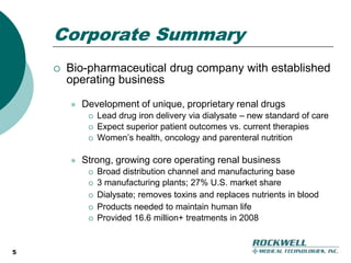 5Corporate SummaryBio-pharmaceutical drug company with established operating businessDevelopment of unique, proprietary renal drugsLead drug iron delivery via dialysate – new standard of care Expect superior patient outcomes vs. current therapiesWomen’s health, oncology and parenteral nutritionStrong, growing core operating renal businessBroad distribution channel and manufacturing base3 manufacturing plants; 27% U.S. market shareDialysate; removes toxins and replaces nutrients in blood Products needed to maintain human lifeProvided 16.6 million+ treatments in 2008