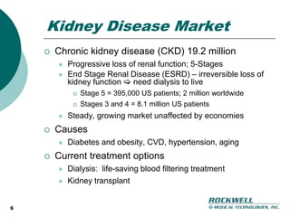 6Kidney Disease MarketChronic kidney disease (CKD) 19.2 million Progressive loss of renal function; 5-StagesEnd Stage Renal Disease (ESRD) – irreversible loss of kidney function  need dialysis to liveStage 5 = 395,000 US patients; 2 million worldwideStages 3 and 4 = 8.1 million US patientsSteady, growing market unaffected by economiesCausesDiabetes and obesity, CVD, hypertension, agingCurrent treatment optionsDialysis:  life-saving blood filtering treatmentKidney transplant