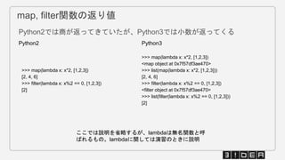map, filter関数の返り値
Python2では商が返ってきていたが、Python3では小数が返ってくる
Python2 Python3
>>> map(lambda x: x*2, [1,2,3])
[2, 4, 6]
>>> filter(lambda x: x%2 == 0, [1,2,3])
[2]
>>> map(lambda x: x*2, [1,2,3])
<map object at 0x7f57df3ae470>
>>> list(map(lambda x: x*2, [1,2,3]))
[2, 4, 6]
>>> filter(lambda x: x%2 == 0, [1,2,3])
<filter object at 0x7f57df3ae470>
>>> list(filter(lambda x: x%2 == 0, [1,2,3]))
[2]
ここでは説明を省略するが、lambdaは無名関数と呼
ばれるもの。lambdaに関しては演習のときに説明
 