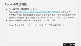 Pythonの環境構築
● 手っ取り早く環境構築したい人
Anaconda(https://www.anaconda.com/download/#windows)のインストー
ルがおすすめ。解析に必要なものがまとめて入るが、他の開発環境への影
響を与える場合がある。研究などで簡単に解析したい人はこちらで十分。
● 自分で本格的に今後もPythonを勉強していきたい人
Pyenvをインストールし、一つ一つパッケージを入れていく。
 
