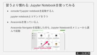 習うより慣れる: Jupyter Notebookを使ってみる
● consoleでjupyter notebookを起動する人
jupyter notebookとコマンドをうつ
● Anacondaを使っている人
Anaconda Navigatorを起動したのち, Jupyter Notebookをメニューから選
んで起動
 