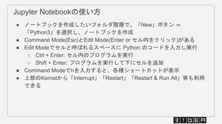 Jupyter Notebookの使い方
● ノートブックを作成したいフォルダ階層で、「New」ボタン ⇒
「Python3」を選択し、ノートブックを作成
● Command Mode(Esc)とEdit Mode(Enter or セル内をクリック)がある
● Edit Modeでセルと呼ばれるスペースに Python のコードを入力し実行
○ Ctrl + Enter: セル内のプログラムを実行
○ Shift + Enter: プログラムを実行して下にセルを追加
● Command Modeでhを入力すると、各種ショートカットが表示
● 上部のKernelから「Interrupt」「Restart」「Restart & Run All」等も利用
できる
 