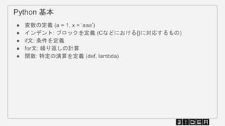 Python 基本
● 変数の定義 (a = 1, x = ‘aaa’)
● インデント: ブロックを定義 (Cなどにおける{}に対応するもの)
● if文: 条件を定義
● for文: 繰り返しの計算
● 関数: 特定の演算を定義 (def, lambda)
 