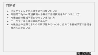 対象者
● プログラミング初心者で研究に使いたい方
● 短期間でPython環境構築から解析の基礎技術を身につけたい方
● 今後自分で機械学習をやっていきたい方
● データサイエンスに興味がある方
● 今後自分の分野でもAIの応用が進んでいく中、自分でも機械学習の基礎を
修めておきたい方
 