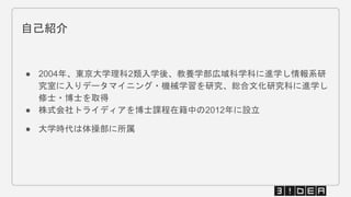 ● 2004年、東京大学理科2類入学後、教養学部広域科学科に進学し情報系研
究室に入りデータマイニング・機械学習を研究、総合文化研究科に進学し
修士・博士を取得
● 株式会社トライディアを博士課程在籍中の2012年に設立
● 大学時代は体操部に所属
自己紹介
 