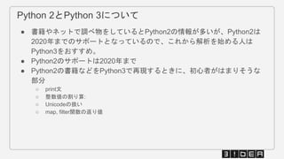 Python 2とPython 3について
● 書籍やネットで調べ物をしているとPython2の情報が多いが、Python2は
2020年までのサポートとなっているので、これから解析を始める人は
Python3をおすすめ。
● Python2のサポートは2020年まで
● Python2の書籍などをPython3で再現するときに、初心者がはまりそうな
部分
○ print文
○ 整数値の割り算:
○ Unicodeの扱い
○ map, filter関数の返り値
 