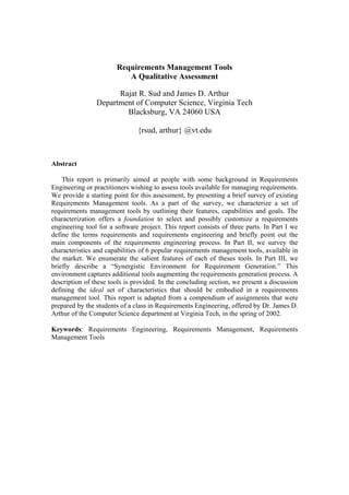Requirements Management Tools
                          A Qualitative Assessment

                      Rajat R. Sud and James D. Arthur
                Department of Computer Science, Virginia Tech
                        Blacksburg, VA 24060 USA

                               {rsud, arthur} @vt.edu



Abstract

    This report is primarily aimed at people with some background in Requirements
Engineering or practitioners wishing to assess tools available for managing requirements.
We provide a starting point for this assessment, by presenting a brief survey of existing
Requirements Management tools. As a part of the survey, we characterize a set of
requirements management tools by outlining their features, capabilities and goals. The
characterization offers a foundation to select and possibly customize a requirements
engineering tool for a software project. This report consists of three parts. In Part I we
define the terms requirements and requirements engineering and briefly point out the
main components of the requirements engineering process. In Part II, we survey the
characteristics and capabilities of 6 popular requirements management tools, available in
the market. We enumerate the salient features of each of theses tools. In Part III, we
briefly describe a “Synergistic Environment for Requirement Generation.” This
environment captures additional tools augmenting the requirements generation process. A
description of these tools is provided. In the concluding section, we present a discussion
defining the ideal set of characteristics that should be embodied in a requirements
management tool. This report is adapted from a compendium of assignments that were
prepared by the students of a class in Requirements Engineering, offered by Dr. James D.
Arthur of the Computer Science department at Virginia Tech, in the spring of 2002.

Keywords: Requirements Engineering, Requirements Management, Requirements
Management Tools
 