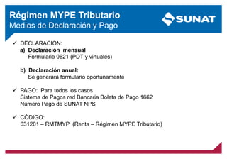 Régimen MYPE Tributario
Medios de Declaración y Pago
 DECLARACION:
a) Declaración mensual
Formulario 0621 (PDT y virtuales)
b) Declaración anual:
Se generará formulario oportunamente
 PAGO: Para todos los casos
Sistema de Pagos red Bancaria Boleta de Pago 1662
Número Pago de SUNAT NPS
 CÓDIGO:
031201 – RMTMYP (Renta – Régimen MYPE Tributario)
 