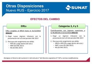 Otras Disposiciones
Nuevo RUS - Ejercicio 2017
EFECTOS DEL CAMBIO
EIRLs
EIRLs acogidas al NRUS hasta el 31/12/2016
deberán:
1. Elegir nuevo régimen tributario con la
presentación de la DJ del periodo ENE-2017.
2. Para que este acogimiento sea válido:
− RER (DJ y pago dentro del vcto.)
− RMT (DJ ENE-2017)
− RG (DJ ENE-2017)
Contribuyentes con ingresos superiores a
S/ 96,000.00 al 31/12/2016 deberán:
1. Elegir un régimen tributario con la
presentación de la DJ del periodo ENE-2017.
2. Para que este acogimiento sea válido:
− NRUS o RER (DJ y pago dentro del vcto.)
− RMT u otro (DJ ENE-2017)
− RG (DJ ENE-2017)
Categorías 3, 4 y 5
Derógase el literal c) del numeral 2.1 del articulo 2° del Decreto Legislativo N° 937 y normas modificatorias
 