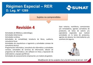 Régimen Especial – RER
D. Leg. N° 1269
Sujetos no comprendidos
Modificación de los acápites (iv) y (x) del inciso b) del art. 118°
Sean notarios, martilleros, comisionistas
y/o rematadores, agentes corredores de
productos, de bolsa de valores y/u
operadores especiales que realizan
actividades en la bolsa de productos;
agentes de aduana; los intermediarios y/o
auxiliares de seguros.
Actividades de Médicos y odontólogos
Actividades Veterinarias
Actividades Jurídicas
Actividades de contabilidad, teneduría de libros, auditoria,
consultoría fiscal.
Actividades de arquitectura e ingeniería y actividades conexas de
consultoría técnica.
Programación Informática, consultoría de informática y actividades
conexas; actividades de servicios de información, edición de
programas de informática y de software en línea y reparación de
ordenadores y equipos periféricos
Actividades de asesoramiento empresarial y en materia de gestión.
Revisión 4
 