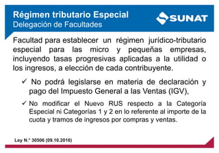 Facultad para establecer un régimen jurídico-tributario
especial para las micro y pequeñas empresas,
incluyendo tasas progresivas aplicadas a la utilidad o
los ingresos, a elección de cada contribuyente.
 No podrá legislarse en materia de declaración y
pago del Impuesto General a las Ventas (IGV),
 No modificar el Nuevo RUS respecto a la Categoría
Especial ni Categorías 1 y 2 en lo referente al importe de la
cuota y tramos de ingresos por compras y ventas.
Régimen tributario Especial
Delegación de Facultades
Ley N.° 30506 (09.10.2016)
 