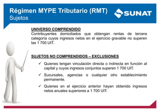 Régimen MYPE Tributario (RMT)
Sujetos
UNIVERSO COMPRENDIDO
Contribuyentes domiciliados que obtengan rentas de tercera
categoría cuyos ingresos netos en el ejercicio gravable no superen
las 1 700 UIT.
SUJETOS NO COMPRENDIDOS – EXCLUSIONES
 Quienes tengan vinculación directa o indirecta en función al
capital y cuyos ingresos conjuntos superen 1 700 UIT.
 Sucursales, agencias o cualquier otro establecimiento
permanente.
 Quienes en el ejercicio anterior hayan obtenido ingresos
netos anuales superiores a 1 700 UIT.
 